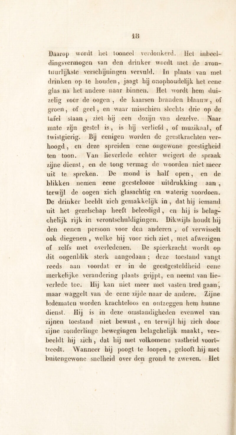 Daarop wordt liet tooneel verdonkerd. Het mbeei- dingsvermogen van den drinker wordt met de avon- tuurlijkste verschijningen vervuld. In plaats van met drinken op te houden, jaagt hij onophoudelijk het eene glas na het andere naar binnen. Het wordt hem dui¬ zelig voer de oogen , de kaarsen branden blaauw, of groen, of geel , en waar misschien slechts drie op de tafel staan , ziet hij een dozyn van dezelve. Naar mate zijn gestel is, is hij verliefd, of muzikaal, of twistgierig. Dij eenigen worden de geestkrachten ver¬ hoogd , en deze spreiden eene ongewone geestigheid ten toon. Van lieverlede echter weigert de spraak zijne dienst, en de tong vermag de woorden niet meer uit te spreken. De mond is half open, en de blikken nemen eene gcestelooze uitdrukking aan , terwijl de oogen zich glasachtig en waterig voordoen. De drinker beeldt zich gemakkelijk in, dat hij iemand uit het gezelschap heeft beleedigd, en hij is belag- chelijk rijk in verontschuldigingen. Dikwijls houdt hij den eenen persoon voor den anderen ^ of verwisselt ook diegenen , welke hij voor zich ziet, met afwezigen of zelfs met overledenen. De spierkracht wordt op dit oogenblik sterk aangedaan ; deze toestand vangt reeds aan voordat er in de geestgesteldheid eene merkelijke verandering plaats grijpt, en neemt van lie¬ verlede toe. Hij kan niet meer met vasten tred gaan, maar waggelt van de eene zijde naar de andere. Zijne ledematen worden krachteloos en ontzeggen hem hunne dienst. Hij is in deze omstandigheden evenwel van zijnen toestand niet bewust , en terwijl hij zich door zijne zonderlinge bewegingen belagchelijk maakt, ver¬ beeldt hij zich, dat hij met volkomene vastheid voort¬ treedt. Wanneer hij poogt te loopen , gelooft hij met buitengewone snelheid over den grond te zweven. Het