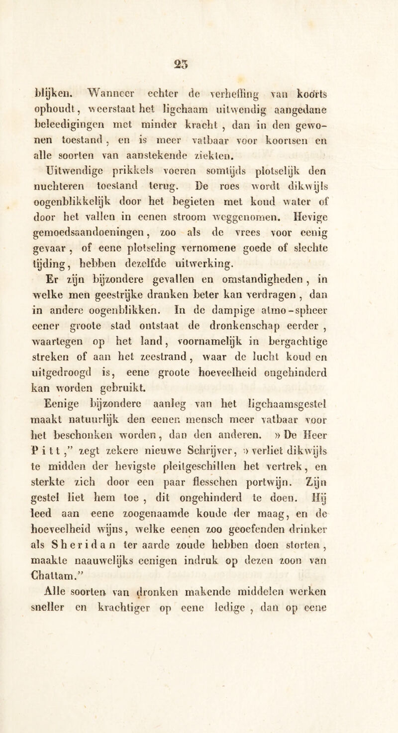 25 blijken. Wanneer echter de Terheffing van koorts ophoudt, weerstaat hel li geh a am uitwendig aangedane beleedigingen met minder kracht , dan in den gewo¬ nen toestand , en is meer vatbaar voor koortsen en alle soorten van aanstekende ziekten. Uitwendige prikkels voeren somtijds piotselijk den nüchteren toestand terug. Be roes wordt dikwijls QOgenblikkelijk door het begieten met koud water of door het vallen in eenen stroom weggenomen. Hevige gemoedsaandoeningen, zoo als de vrees voor eenig gevaar , of eene plotseling vernomene goede of slechte tiding, hebben dezelfde uitwerking. Er zijn bijzondere gevallen en omstandigheden , in welke men geestrijke dranken beter kan verdragen , dan in andere oogenbïikken. In de dampige aimo-spheer eener groole stad ontstaat de dronkenschap eerder , waartegen op het land, voornamelijk in bergachtige streken of aan het zeestrand, waar de lucht koud en uitgedroogd is, eene groote hoeveelheid ongehinderd kan worden gebruikt. Eenige bijzondere aanleg van het ligchaamsgestel maakt natuurlijk den eenen mcnsch meer vatbaar voor het beschonken worden, dan den anderen. » De Heer P i 11 zegt zekere nieuwe Schrijver, *.> verliet dikwijls te midden der hevigste pleitgeschillen het vertrek, en sterkte zich door een paar flesschen portwijn. Zijn gestel liet hem toe , dit ongehinderd te doen. Hij leed aan eene zoogenaamde koude der maag, en de hoeveelheid wijns, welke eenen zoo geoefenden drinker als Sheridan ter aarde zoude hebben doen storten , maakte naauwelijks eenigen indruk op dezen zoon van Chattam.” Alle soorten van dronken makende middelen werken sneller cn krachtiger op eene ledige , dan op eene