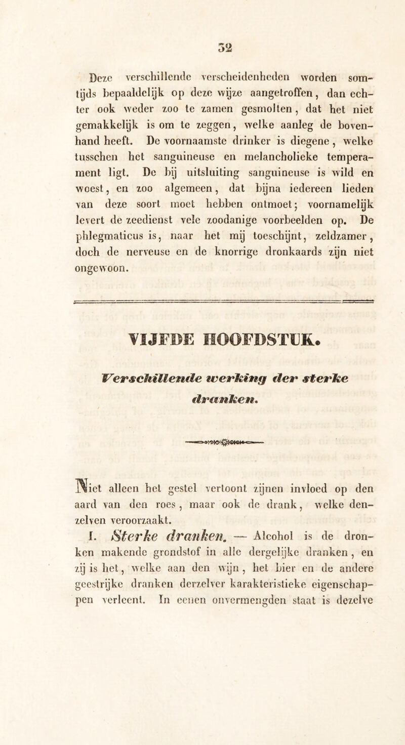 Deze verschillende verscheidenheden worden som¬ tijds bepaaldelijk op deze wijze aangetroffen, dan ech¬ ter ook weder zoo te zamen gesmolten , dat het niet gemakkelijk is om te zeggen, welke aanleg de boven¬ hand heeft. De voornaamste drinker is diegene, welke tusschen het sanguineuse en melancholieke tempera¬ ment ligt. De bij uitsluiting sanguineuse is wild en woest, en zoo algemeen, dat bijna iedereen lieden van deze soort moet hebben ontmoet j voornamelijk levert de zeedienst vele zoodanige voorbeelden op. De phlegmaticus is, naar het mij toeschijnt, zeldzamer, doch de nerveuse en de knorrige dronkaards zijn niet ongewoon. VIJFDE HOOFDSTEK. Verschillende werfting der sterfte ilranften. iet alleen het gestel vertoont zijnen invloed op den aard van den roes , maar ook de drank, welke den- zelven veroorzaakt. I. Sterke dranken. — Alcohol is de dron¬ ken makende grondstof in alle dergelijke dranken , en zij is het, welke aan den wijn , het Lier en de andere geestrijke dranken derzelver karakteristieke eigenschap¬ pen verleent. In ecuen onvermengden staat is dezelve