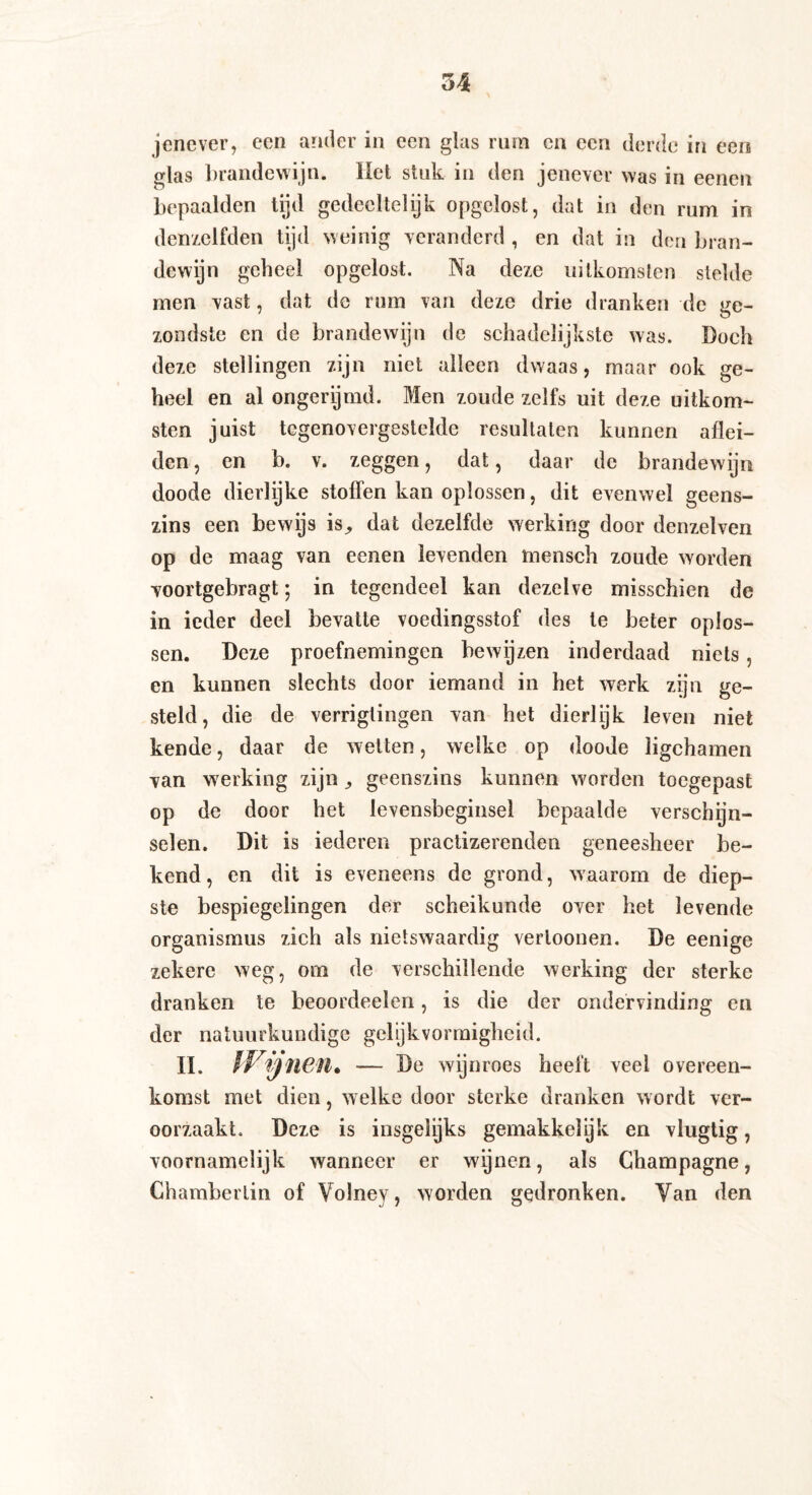 jenever, een ander in een glas rum ca een derde in een glas brandewijn. Het stuk in den jenever was in eenen bepaalden tijd gedeeltelijk opgclost, dat in den rum in denzelfden tijd weinig veranderd , en dat in den bran¬ dewijn geheel opgelost. Na deze uitkomsten stelde men vast, dat de rum van deze drie dranken de ge¬ zondste en de brandewijn de schadclijkstc was. Doch deze stellingen zijn niet alleen dwaas, maar ook ge¬ heel en al ongerijmd. Men zoude zelfs uit deze uitkom¬ sten juist tegenovergestelde resultaten kunnen aflei¬ den, en b. v. zeggen, dat, daar de brandewijn doode dierlijke stoffen kan oplossen, dit evenwel geens¬ zins een bewijs is^ dat dezelfde werking door denzelven op de maag van eenen levenden mensch zoude worden voortgebragt; in tegendeel kan dezelve misschien de in ieder deel bevatte voedingsstof des te beter oplos¬ sen. Deze proefnemingen bewijzen inderdaad niets, en kunnen slechts door iemand in het werk zijn ge¬ steld, die de verrigtingen van het dierlijk leven niet kende, daar de wetten, welke op doode ligchamen van werking zijn ^ geenszins kunnen worden toegepast op de door het levensbeginsel bepaalde verschijn¬ selen. Dit is iedcren praclizerenden geneesheer be¬ kend, en dit is eveneens de grond, waarom de diep¬ ste bespiegelingen der scheikunde over het levende Organismus zich als nietswaardig verloonen. De eenige zekere weg, om de verschillende werking der sterke dranken te beoordeelen, is die der ondervinding en der natuurkundige gelijkvormigheid. II. IVifiien. — De wijnroes heeft veel overeen¬ komst met dien, welke door sterke dranken wordt ver¬ oorzaakt. Deze is insgelijks gemakkelyk en vlugtig, voornamelijk wanneer er wijnen, als Champagne, Chambertin of Volney, worden gedronken. Van den