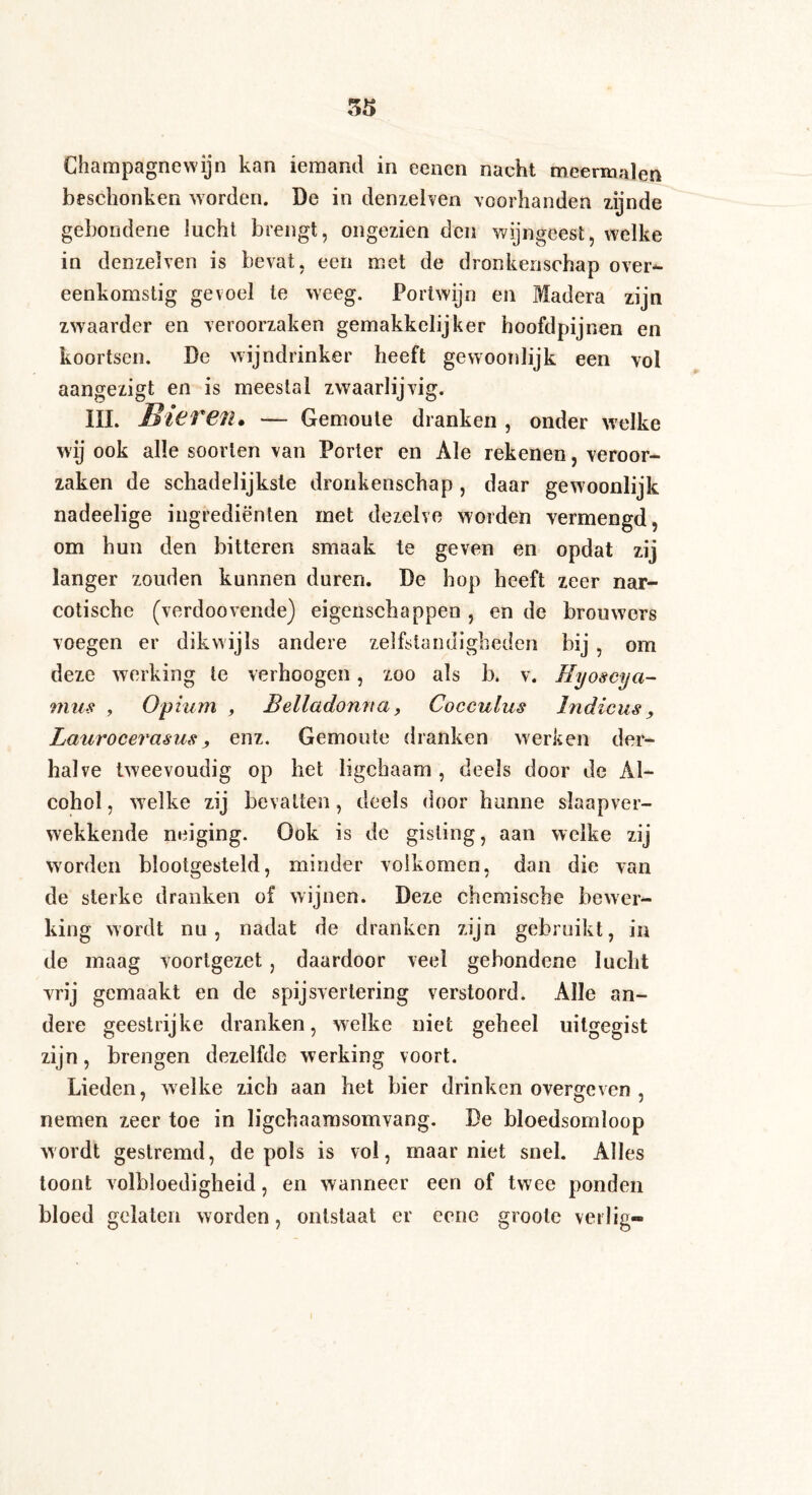 Champagnewijn kan iemand in eenen nacht meermalen beschonken worden. De in denzelven voorhanden zijnde gebondene lucht brengt, ongezien den wijngeest, welke in denzeiven is bevat, een met de dronkenschap over¬ eenkomstig gevoel te weeg. Portwijn en Madera zijn zwaarder en veroorzaken gemakkelijker hoofdpijnen en koortsen. De wijndrinker heeft gewoonlijk een vol aangezigt en is meestal zwaarlijvig. III. B'teT€il» — Gemoute dranken , onder welke wij ook alle soorten van Porter en Ale rekenen, veroor¬ zaken de schadelijkste dronkenschap , daar gewoonlijk nadeelige ingrediënten met dezelve worden vermengd, om hun den bitteren smaak te geven en opdat zij langer zouden kunnen duren. De hop heeft zeer nar¬ cotische (verdoovende) eigenschappen , en de brouwers voegen er dikwijls andere zelfstandigheden bij, om deze werking te verhoogen, zoo als b. v. Eyoscya- mus , Opium , Belladonna, Cocculus Indiens, Laurocerasus, enz. Gemoute dranken werken der¬ halve tweevoudig op het ligchaam , deels door de Al¬ cohol , welke zij bevatten, deels door hunne slaapver¬ wekkende neiging. Ook is de gisting, aan welke zij worden blootgesteld, minder volkomen, dan die van de sterke dranken of wijnen. Deze chemische bewer¬ king wordt nu, nadat de dranken zijn gebruikt, in de maag voortgezet, daardoor veel gebondene lucht vrij gemaakt en de spijsvertering verstoord. Alle an¬ dere geestrijke dranken, welke niet geheel uitgegist zijn, brengen dezelfde werking voort. Lieden, welke zich aan het bier drinken overgeven , nemen zeer toe in ligchaamsomvang. De bloedsomloop wordt gestremd, de pols is vol, maarniet snel. Alles toont volbloedigheid, en wanneer een of twee ponden bloed gelaten worden, ontstaat er cene groole verlig-
