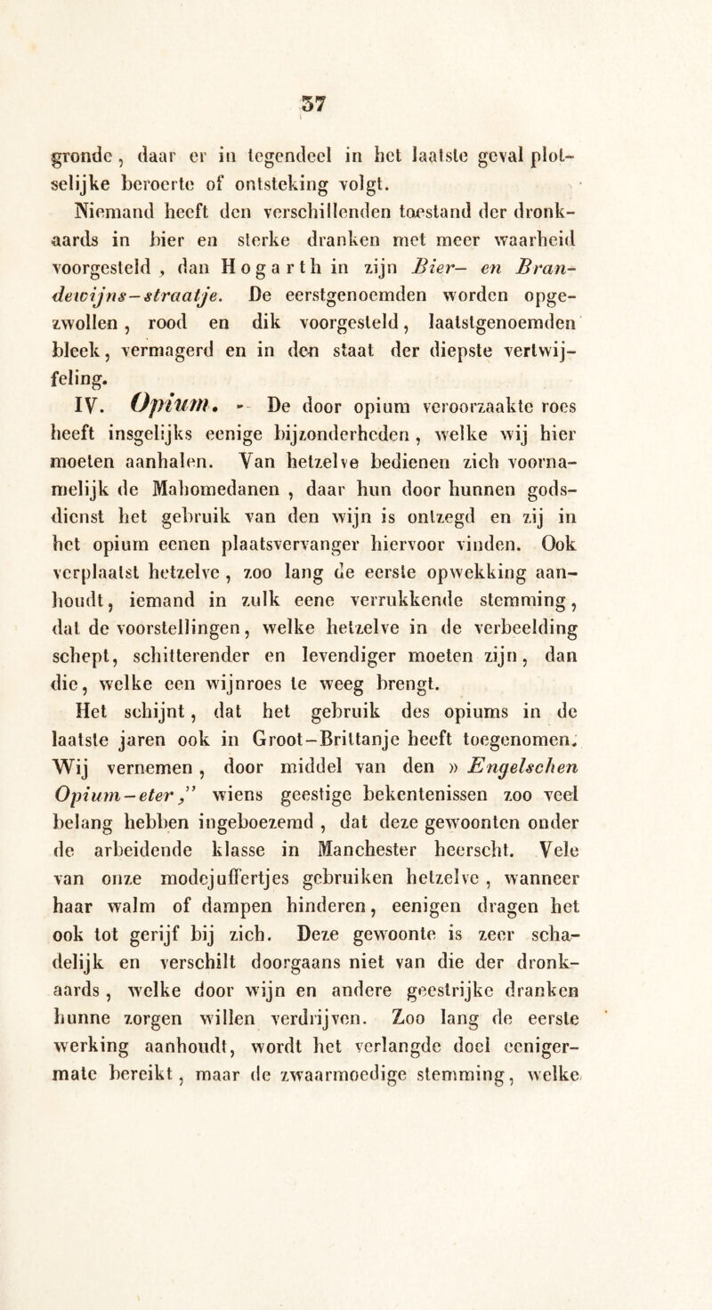 gronde , daar er in legendeel in het laatste geval plot- selijke beroerte of ontsteking -volgt. Niemand heeft den verschillenden toestand der dronk¬ aards in bier en sterke dranken met meer waarheid voorgesteld , dan Hogarth in zijn Bier- en Bran- dewijns-straatje. De eerstgenoemden worden opge¬ zwollen, rood en dik voorgesleld, laatstgenoemden bleek, vermagerd en in den staat der diepste vertwij¬ feling. IV. Opium. — De door opium veroorzaakte roes heeft insgelijks eenige bijzonderheden , welke wij hier moeten aanhalen. Van hetzelve bedienen zich voorna¬ melijk de Mahomedanen , daar hun door hunnen gods¬ dienst het gebruik van den wijn is ontzegd en zij in het opium eenen plaatsvervanger hiervoor vinden. Ook verplaatst hetzelve , zoo lang de eerste opwekking aan¬ houdt , iemand in zulk eene verrukkende stemming, dat de voorstellingen, welke hetzelve in de verbeelding schept, schitterender en levendiger moeten zijn, dan die, welke een wijnroes te weeg brengt. Het schijnt, dat het gebruik des opiums in de laatste jaren ook in Groot-Brittanjc heeft toegenomen. Wij vernemen , door middel van den » Engelschen Opium —eter ” wiens geestige bekentenissen zoo veel belang hebben ingeboezemd , dat deze gewoonten onder de arbeidende klasse in Manchester heerscht. Vele van onze modejuffertjes gebruiken hetzelve , wanneer haar walm of dampen hinderen, eenigen dragen het ook tot gerijf bij zich. Deze gewoonte is zeer scha¬ delijk en verschilt doorgaans niet van die der dronk¬ aards , welke door wijn en andere geestrijke dranken hunne zorgen willen verdrijven. Zoo lang de eerste werking aanhoudt, wordt het verlangde doel eeniger- mate bereikt, maar de zwaarmoedige stemming, welke