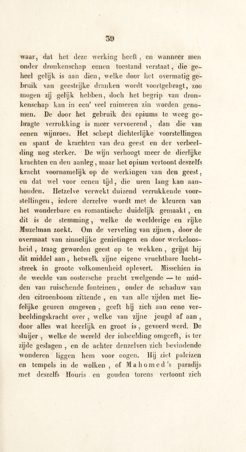 waar, dat het deze werking heeft, en wanneer men onder dronkenschap eenen toestand verstaat, die ge¬ heel gelijk is aan dien, welke door liet overmatig ge¬ bruik Tan geestrijke dranken wordt voorlgebragt, zoo mogen zij gelijk hebben, doch het begrip van dron¬ kenschap kan in een’ veel ruimeren zin worden geno¬ men. De door het gebruik des opiums te weeg ge- bragle verrukking is meer vervoerend , dan die van eenen wijnroes. Het schept dichterlijke voorstellingen en spant de krachten van den geest en der verbeel¬ ding nog sterker. De wijn verhoogt meer de dierlijke krachten en den aanleg, maar het opium vertoont deszelfs kracht voornamelijk op de werkingen van den geest, en dat wel voor eenen tijd, die uren lang kan aan¬ houden. Hetzelve verwekt duizend verrukkende voor¬ stellingen , iedere derzelve wordt met de kleuren van het wonderbare en romantische duidelijk gemaakt , en dit is de stemming, welke de weelderige en rijke Muzelman zoekt. Om de verveling van zijnen, door de overmaat van zinnelijke genietingen en door werkeloos¬ heid , traag geworden geest op te wekken , grypt bij dit middel aan, hetwelk zijne eigene vruchtbare lucht¬ streek in groote volkomenheid oplevert. Misschien in de w'eelde van oostersche pracht zwelgende — te mid¬ den van mischende fonteinen , onder de schaduw van den citroenboom zittende , en van alle zijden met lie— felyke geuren omgeven , geeft hy zich aan cene ver¬ beeldingskracht over , welke van zijne jeugd af aan , door alles wat heerlijk en groot is, gevoerd werd. De sluijer , welke de wereld der inbeelding omgeeft , is ter zycle geslagen , en de achter denzelven zich bevindende wonderen liggen hem voor oogen. Hij ziet paleizen en tempels in de wolken, of Mahomed’s paradijs met deszelfs Houris en gouden torens vertoont zich