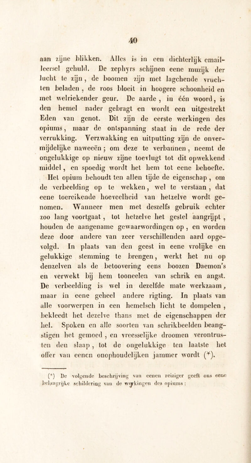 aan zijne blikken. Alles is in een dichterlijk email- leerscl gehuld. De zephyrs schijnen eene muzijk der lucht te zijn, de boomen zijn met lagchende vruch¬ ten beladen , de roos bloeit in hoogere schoonheid en met welriekender geur. De aarde , in één woord, is den hemel nader gebragt en wordt een uilgestrekt Eden van genot. Dit zijn de eerste werkingen des opiums, maar de ontspanning staat in de rede der verrukking. Verzwakking en uitputting zijn de onver¬ mijdelijke naweeën ; om deze te verbannen , neemt de ongelukkige op nieuw zijne toevlugt tot dit opwekkend middel, en spoedig wordt het hem tot eene behoefte. Het opium behoudt ten allen tyde de eigenschap , om de verbeelding op te wekken, wel te verstaan , dat eene toereikende hoeveelheid van hetzelve wordt ge¬ nomen. Wanneer men met deszelfs gebruik echter zoo lang voortgaat , tot hetzelve het gestel aangrijpt , houden de aangename gewaarwordingen op , en worden deze door andere van zeer verschillenden aard opge¬ volgd. In plaats van den geest in eene vrolijke en gelukkige stemming te brengen, werkt het nu op denzelven als de betoovering eens boozen Daemon’s en verwekt bij hem tooneelen van schrik en angst. De verbeelding is wel in dezelfde mate werkzaam, maar in eene geheel andere rigting. In plaats van alle voorwerpen in een hemelsch licht te dompelen , bekleedt het dezelve thans met de eigenschappen der hel. Spoken en alle soorten van schrikbeelden beang¬ stigen het gemoed , en vreesselijke droomen verontrus¬ ten den slaap , tot de ongelukkige ten laatste het offer van eenen onophoudelijken jammer wordt (*). (*) I)e volgende beschrijving van eenen reiziger geeft ons eene belangrijke schildering van de werkingen des opiums :