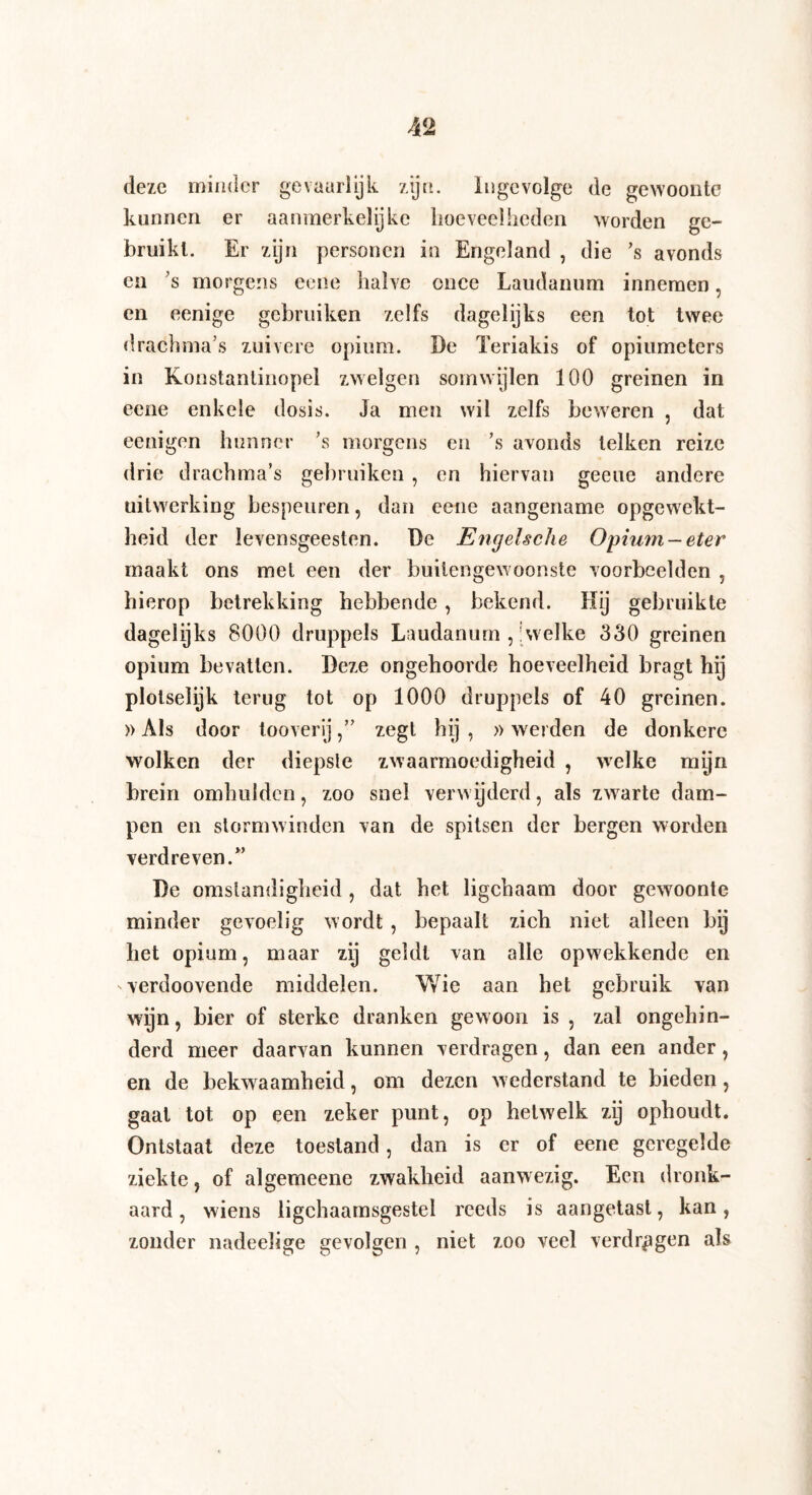 deze minder gevaarlijk zijn. Ingevolge de gewoonte kunnen er aanmerkelijke hoeveelheden worden ge¬ bruikt. Er zijn personen in Engeland , die ’s avonds en ’s morgens ecne halve once Laudanum innemen, en eenige gebruiken zelfs dagelijks een tot twee drachma’s zuivere opium. De Teriakis of opiumeters in Konstantinopel zwelgen somwijlen 100 greinen in eene enkele dosis. Ja men wil zelfs beweren , dat eenigen hunner ’s morgens en ’s avonds telken reize drie drachma’s gebruiken , en hiervan geeue andere uitwerking bespeuren, dan eene aangename opgewekt¬ heid der levensgeesten. De Engelsche Opium-eter maakt ons met een der buitengewoonste voorbeelden , hierop betrekking hebbende , bekend. Hij gebruikte dagelijks 8000 druppels Laudanum , 'welke 330 greinen opium bevatten. Deze ongehoorde hoeveelheid bragt hij plotseïijk terug tot op 1000 druppels of 40 greinen. »Als door tooverlj,” zegt hij , »werden de donkere wolken der diepste zwaarmoedigheid , welke myn brein omhulden, zoo snel verwijderd, als zwarte dam¬ pen en stormwinden van de spitsen der bergen worden verdreven/’ De omstandigheid, dat het ligchaam door gewoonte minder gevoelig wordt , bepaalt zich niet alleen bij het opium, maar zij geldt van alle opwekkende en verdoovende middelen. Wie aan het gebruik van wijn, bier of sterke dranken gewoon is , zal ongehin¬ derd meer daarvan kunnen verdragen, dan een ander, en de bekw aamheid, om dezen wederstand te bieden , gaat tot op een zeker punt, op hetwelk zij ophoudt. Ontstaat deze toestand, dan is er of eene geregelde ziekte, of algemeene zwakheid aanwezig. Een dronk¬ aard, wiens ligchaamsgestel reeds is aangetast, kan, zonder nadeeïige gevolgen , niet zoo veel verdragen als