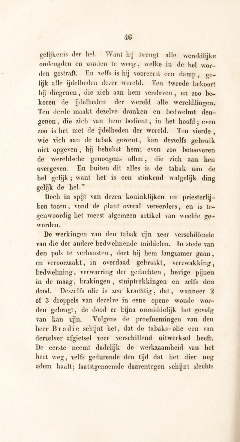gelijkenis der he!. Want hij brengt alle wereldlijke ondeugden en zonden te weeg , welke in de hel wor¬ den gestraft. En zelfs is hij vooreerst een damp , ge¬ lijk alle ijdelheden dezer wereld. Ten tweede bekoort hij diegenen, die zich aan hem verslaven , en zoo be¬ koren de ijdelheden der wereld alle wereldlingen. Ten derde maakt dezelve dronken en bedwelmt den¬ genen , die zich van hem bedient, in het hoofd ; even zoo is het met de ijdelheden der wereld. Ten vierde , wie zich aan de tabak gewent, kan deszelfs gebruik niet opgeven, hij behekst hem; even zoo betooveren de wereldsche genoegens allen, die zich aan hen overgeven. En buiten dit alles is de tabak aan de hel gelijk; want het is een stinkend walgelijk ding gelijk de hel.” Doch in spijt van dezen koninklijken en priesterlij¬ ken toorn, vond de plant overal vereerders, en is te¬ genwoordig het meest algemeen artikel van weelde ge¬ worden. De werkingen van den tabak zijn zeer verschillende van die der andere bedwelmende middelen. In stede van den pols te verhaasten, doet hij hem langzamer gaan, en veroorzaakt, in overdaad gebruikt, verzwakking, bedwelming, verwarring der gedachten, hevige pijnen in de maag, brakingen , stuiptrekkingen en zelfs den dood. Deszelfs olie is zoo krachtig, dat, wanneer 2 of 3 droppels van dezelve in eene opene wonde wor¬ den gebragt, de dood er bijna onmiddelijk het gevolg van kan zijn. Volgens de proefnemingen van den heer Brodie schijnt het, dat de tabaks-olie een van derzelver afgietsel zeer verschillend uitwerksel heeft. De eerste neemt dadelijk de werkzaamheid van het hart weg, zelfs gedurende den tijd dat het dier nog adem haalt; laatstgenoemde daarentegen schijnt slechts