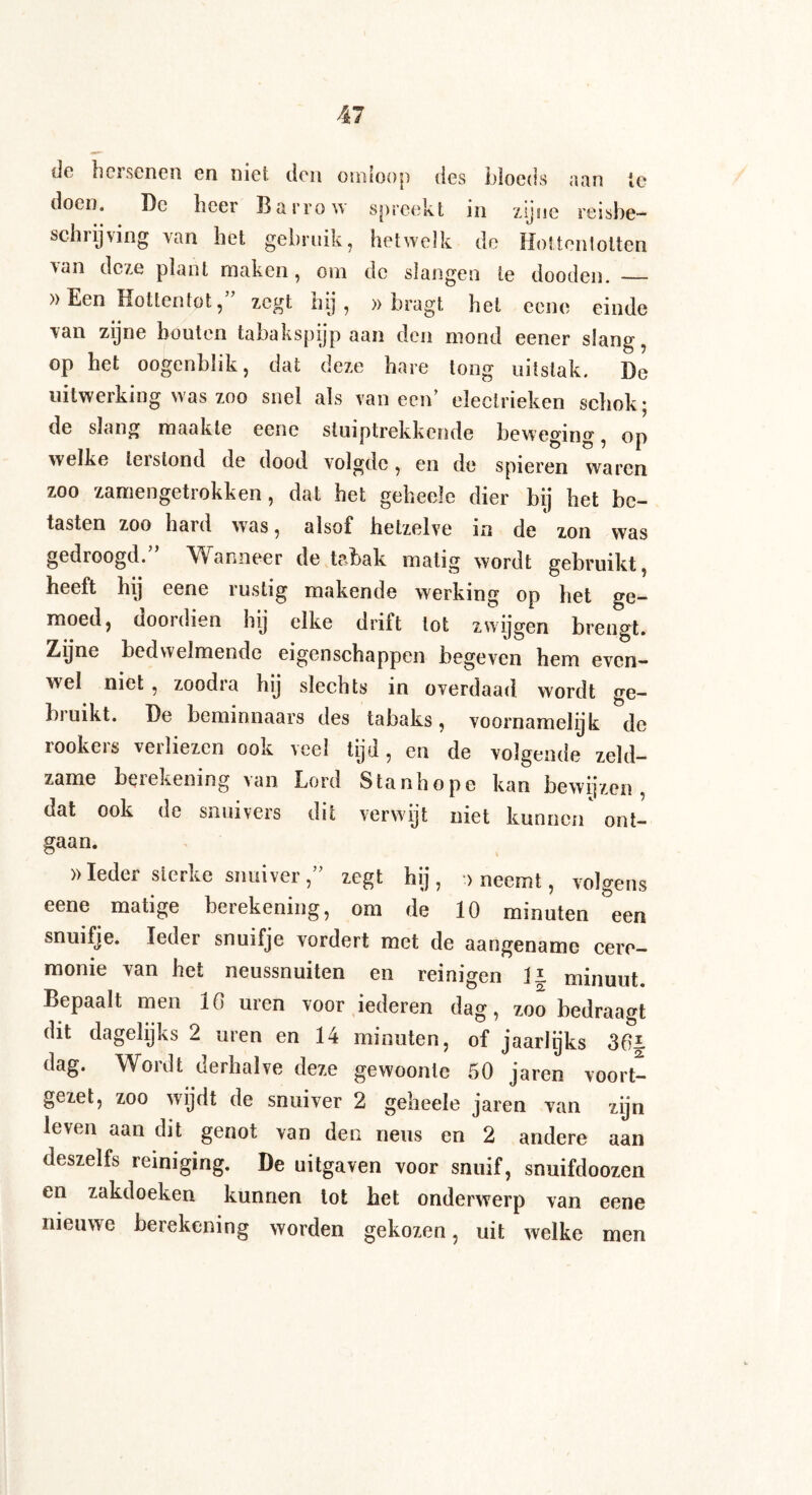 de hersenen en niet den omloop des bloeds aan ie doen. De heer Barrow spreekt 111 zijne reisbe¬ schrijving van het gebruik, hetwelk de Hottentotten van deze plant maken, om de slangen ie dooden. — »Een Hottentot, zegt hij , » bragt het eene einde van zijne houten tabakspijp aan den mond eener slang, op het oogenblik, dat deze hare tong uitslak. De uitwerking was zoo snel als vaneen’ electrieken schok; de slang maakte eene stuiptrekkende beweging, op welke terstond de dood volgde, en de spieren waren zoo zamengetrokken, dat het geheeïe dier bij het be¬ tasten zoo hard was, alsof hetzelve in de zon was gedroogd.” Wanneer de tabak matig wordt gebruikt, heeft hij eene rustig makende werking op het Ge¬ moed, doordien hij elke drift lot zwijgen brengt. Ziijne bedwelmende eigenschappen begeven hem even¬ wel niet, zoodra hij slechts in overdaad wordt ge¬ bruikt. De beminnaars des tabaks, voornamelijk de lookers verliezen ook veel tijd, en de volgende zeld¬ zame huekening \an Lord Stanhope kan bewijzen , dat ook de snuivers dit verwijt niet kunnen ont¬ gaan. »Ieder sterke snuiver,” zegt hij, »neemt, volgens eene matige berekening, om de 10 minuten een snuifje. Ieder snuifje vordert met de aangename cere¬ monie van het neussnuiten en reinigen II minuut. Bepaalt men 10 uren voor iederen dag, zoo bedraagt dit dagelijks 2 uren en 14 minuten, of jaarlijks 301 dag. Wordt derhalve deze gewoonte 50 jaren voort¬ gezet, zoo wijdt de snuiver 2 geheeïe jaren van zijn leven aan dit genot van den neus en 2 andere aan deszelfs reiniging. De uitgaven voor snuif, snuifdoozen en zakdoeken kunnen tot het onderwerp van eene nieuwe berekening worden gekozen, uit welke men