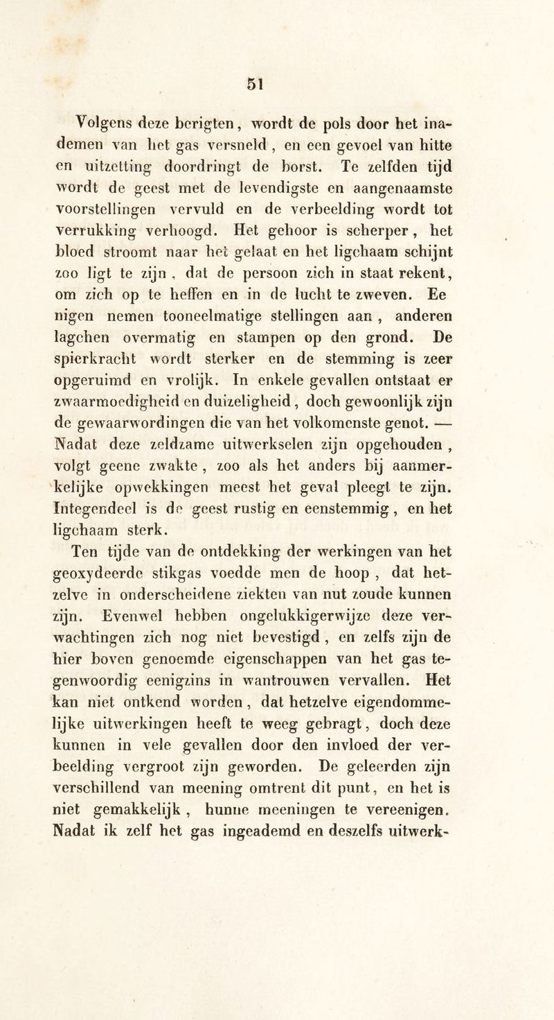 Volgens deze berigten, wordt de pols door het ina¬ demen van liet gas versneld , en een gevoel van hitte en uitzetting doordringt de borst. Te zelfden tijd wordt de geest met de levendigste en aangenaamste voorstellingen vervuld en de verbeelding wordt tot verrukking verhoogd. Het gehoor is scherper, het bloed stroomt naar het gelaat en het ligchaam schijnt zoo ligt te zijn , dat de persoon zich in staat rekent, om zich op te heffen en in de lucht te zweven. Ee nigen nemen tooneelmatige stellingen aan , anderen lagchen overmatig en stampen op den grond. De spierkracht wordt sterker en de stemming is zeer opgeruimd en vrolijk. In enkele gevallen ontstaat er zwaarmoedigheid en duizeligheid, doch gewoonlijk zijn de gewaarwordingen die van het volkomenste genot. — Nadat deze zeldzame uitwerkselen zijn opgehouden , volgt geene zwakte , zoo als het anders bij aanmer¬ kelijke opwekkingen meest het geval pleegt te zijn. Integendeel is de geest rustig en eenstemmig, en het ligchaam sterk. Ten tijde van de ontdekking der werkingen van het geoxydeerde stikgas voedde men de hoop , dat het¬ zelve in onderscheidene ziekten van nut zoude kunnen zijn. Evenwel hebben ongelukkigerwijze deze ver¬ wachtingen zich nog niet bevestigd , en zelfs zijn de hier boven genoemde eigenschappen van het gas te¬ genwoordig eenigzins in wantrouwen vervallen. Het kan niet ontkend worden , dat hetzelve eigendomme¬ lijke uitwerkingen heeft te weeg gebragt, doch deze kunnen in vele gevallen door den invloed der ver¬ beelding vergroot zijn geworden. De geleerden zijn verschillend van meening omtrent dit punt, en het is niet gemakkelijk , hunne meeningen te vereenigen. Nadat ik zelf het gas ingeademd en deszelfs uitwerk-