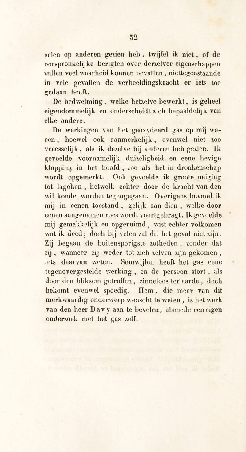 seien op anderen gezien heb , twijfel ik niet , of de oorspronkelijke berigten over derzelver eigenschappen zullen veel waarheid kunnen bevatten, niettegenstaande in vele gevallen de verbeeldingskracht er iets toe gedaan heeft. De bedwelming , welke hetzelve bewerkt, is geheel eigendommelijk en onderscheidt zich bepaaldelijk van elke andere. De werkingen van het geoxydeerd gas op mij wa¬ ren , hoewel ook aanmerkelijk, evenwel niet zoo vreesselijk, als ik dezelve bij anderen heb gezien. Ik gevoelde voornamelijk duizeligheid en eene hevige klopping in het hoofd , zoo als het in dronkenschap wordt opgemerkt. Ook gevoelde ik groote neiging tot lagchen , hetwelk echter door de kracht van den wil konde worden tegengegaan. Overigens bevond ik mij in eenen toestand , gelijk aan dien , welke door eenen aangenamen roes wordt voortgebragt. Ik gevoelde mij gemakkelijk en opgeruimd , wist echter volkomen wat ik deed; doch bij velen zal dit het geval niet zijn. Zij begaan de buitensporigste zotheden . zonder dat zij , wanneer zij weder tot zich zelven zijn gekomen , iets daarvan weten. Somwijlen heeft het gas eene tegenovergestelde werking , en de persoon stort , als door den bliksem getroffen, zinneloos ter aarde , doch bekomt evenwel spoedig. Hem, die meer van dit merkwaardig onderwerp wenscht te weten , is het werk van den heer Davy aan te bevelen, alsmede een eigen onderzoek met het gas zelf.