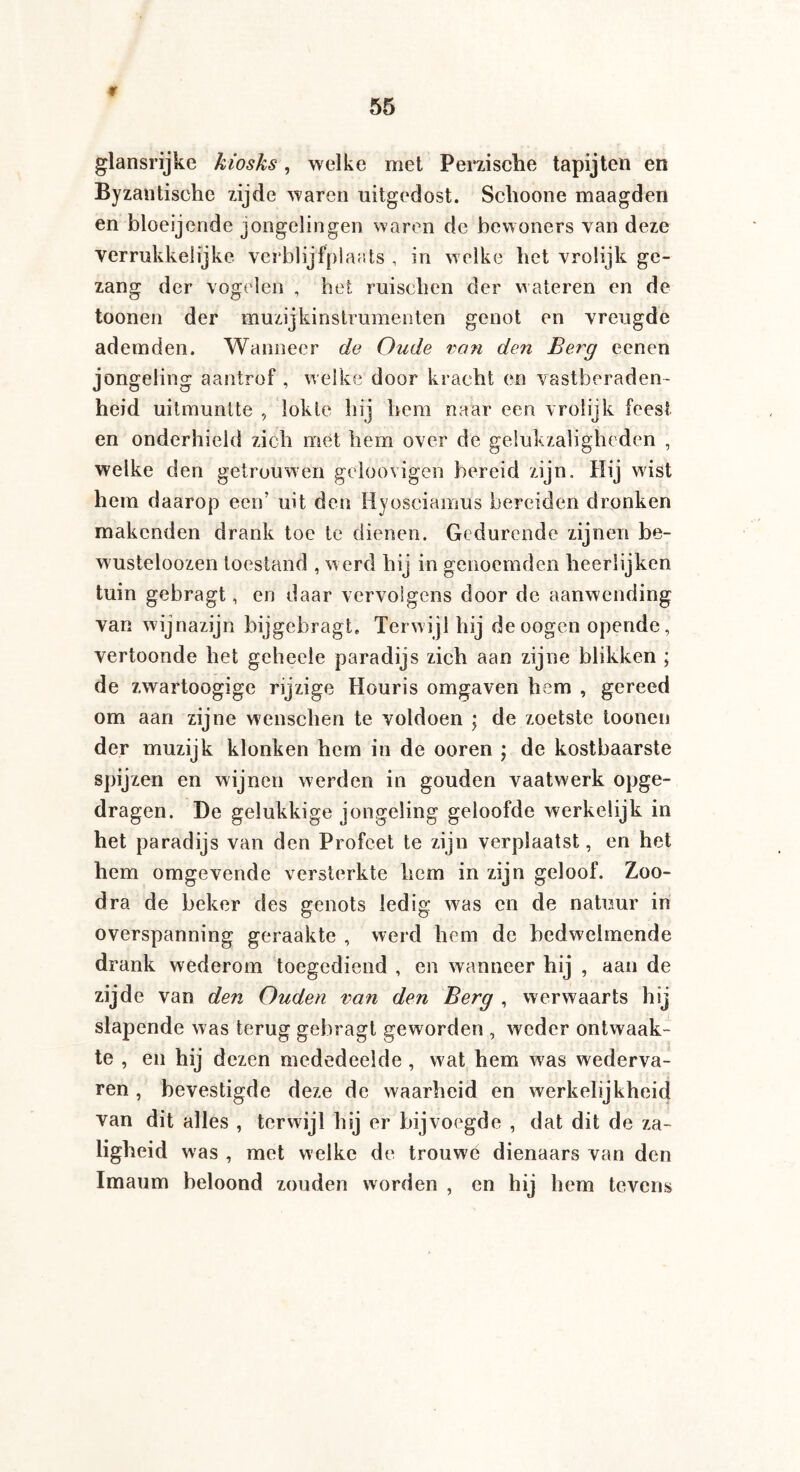 9 glansrijke kiosks, welke met Perzische tapijten en Byzantische zijde waren uitgedost. Schoone maagden en bloeijende jongelingen waren de bewoners van deze verrukkelijke verblijfplaats , in welke het vrolijk ge¬ zang der vogelen , het mischen der wateren en de toonen der muzijkinstrumenten genot en vreugde ademden. Wanneer de Oude van den Berg eenen jongeling aantrof , welke door kracht en vastberaden¬ heid uitmuntte , lokie hij hem naar een vrolijk feest en onderhield zich met hem over de gelukzaligheden , welke den getrouwen geloovigen bereid zijn. Hij wist hem daarop een’ uit den Hyosciamus bereiden dronken makenden drank toe te dienen. Gedurende zijnen be- wusteloozen toestand , werd hij in genoemden heerlijken tuin gebragt, en daar vervolgens door de aanwending van wijnazijn bijgebragt. Terwijl hij deoogen opende, vertoonde het geheele paradijs zich aan zijne blikken ; de zwartoogige rijzige Houris omgaven hem , gereed om aan zijne wenschen te voldoen ; de zoetste toonen der muzijk klonken hem in de ooren ; de kostbaarste spijzen en wijnen werden in gouden vaatwerk opge¬ dragen. De gelukkige jongeling geloofde werkelijk in het paradijs van den Profeet te zijn verplaatst, en het hem omgevende versterkte hem in zijn geloof. Zoo- dra de beker des genots ledig was en de natuur in overspanning geraakte , werd hem de bedwelmende drank wederom toegediend , en wanneer hij , aan de zijde van de?i Ouden van den Berg , werwaarts hij slapende was terug gebragt geworden , weder ontwaak¬ te , en hij dezen mededeelde , wat hem was wederva¬ ren , bevestigde deze de waarheid en werkelijkheid van dit alles , terwijl hij er bijvoegde , dat dit de za¬ ligheid was , met welke de trouwe dienaars van den Imaum beloond zouden worden , en hij hem tevens