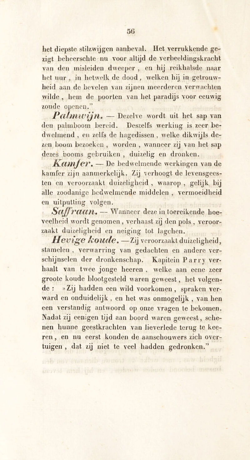 het diepste stilzwijgen aanbeval. Het verrukkende ge- zigt helieerschte nu voor altijd de verbeeldingskracht van den misleiden dweeper , en hij reikhalsde naar het uur , in hetwelk de dood, welken hij in getrouw¬ heid aan de bevelen van zijnen meerderen verwachten wilde , hem de poorten van het paradijs voor eeuwig zoude openen.” Palmwijn. -— Dezelve wordt uit het sap van den palmboom bereid. Deszelfs werking is zeer be¬ dwelmend , en zelfs de hagedissen , welke dikwijls de¬ zen boom bezoeken , worden , wanneer zij \an het sap dezes booms gebruiken , duizelig en dronken. Kamfer. — De bedwelmende werkingen van de kamfer zijn aanmerkelijk. Zij verhoogt de levensgees¬ ten en veroorzaakt duizeligheid , waarop , gelijk bij alle zoodanige bedwelmende middelen , vermoeidheid en uitputting volgen. Saffraan* — Wanneer deze in toereikende hoe¬ veelheid wordt genomen , verhaast zij den pols , veroor¬ zaakt duizeligheid en neiging tot lagchen. HcVlgC koude* —Zij veroorzaakt duizeligheid, stamelen , verwarring van gedachten en andere ver¬ schijnselen der dronkenschap. Kapitein Parry ver¬ haalt van twee jonge heeren , welke aan eene zeer groote koude blootgesteld waren geweest, het volgen¬ de : »Zij hadden een wild voorkomen, spraken ver¬ ward en onduidelijk , en het was onmogelijk , van hen een verstandig antwoord op onze vragen te bekomen. Nadat zij eenigen tijd aan boord waren geweest, sche¬ nen hunne geestkrachten van lieverlede terug te kee- ren, en nu eerst konden de aanschouwers zich over¬ tuigen , dat zij niet te veel hadden gedronken.”