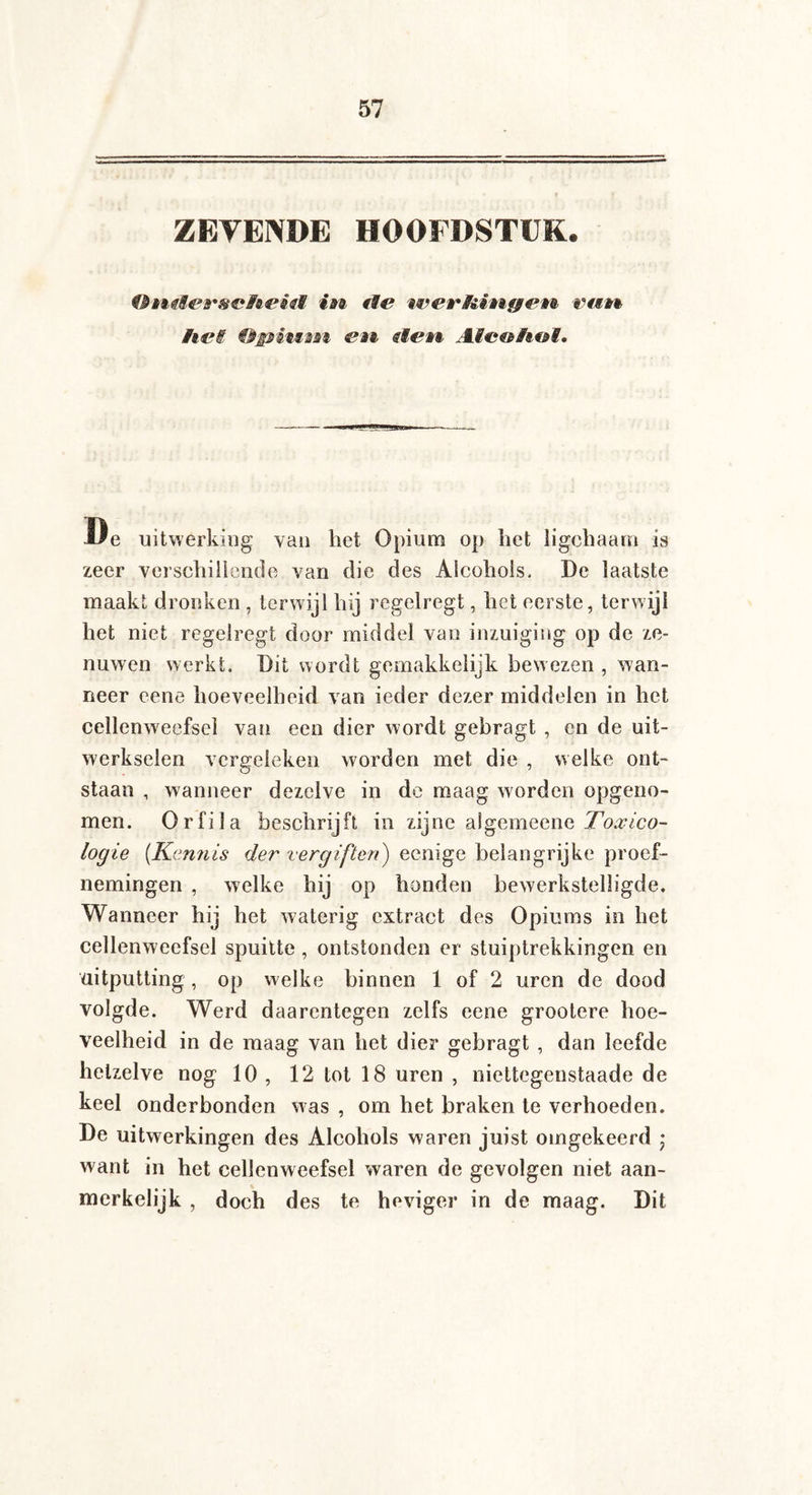 ZEVENDE HOOFDSTUK. ® iM&emtefo uiVï ft® mtè hei Opitësjn eai uien Atc&h&i. lie uitwerking van het Opium op het ligchaam is zeer verschillende van die des Alcohols, De laatste maakt dronken , terwijl hij regelregt, het eerste, terwijl het niet regelregt door middel van inzuiging op de ze¬ nuwen werkt. Dit wordt gemakkelijk bewezen , wan¬ neer eene hoeveelheid van ieder dezer middelen in het cellenweefsel van een dier wordt gebragt , en de uit¬ werkselen vergeleken worden met die , welke ont¬ staan , wanneer dezelve in de maag worden opgeno¬ men. Orfila beschrijft in zijne algemeenc Toxico¬ logie (Kennis der vergiften) eenige belangrijke proef¬ nemingen , welke hij op honden bewerkstelligde. Wanneer hij het waterig extract des Opiums in het cellenweefsel spuitte , ontstonden er stuiptrekkingen en uitputting, op welke binnen 1 of 2 uren de dood volgde. Werd daarentegen zelfs eene grootere hoe¬ veelheid in de maag van het dier gebragt , dan leefde hetzelve nog 10 , 12 tot 18 uren , niettegenstaade de keel onderbonden was , om het braken te verhoeden. De uitwerkingen des Alcohols waren juist omgekeerd • want in het cellenweefsel waren de gevolgen niet aan¬ merkelijk , doch des te heviger in de maag. Dit