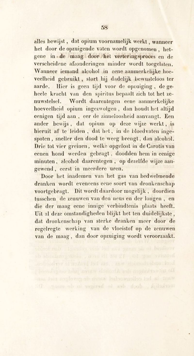 alles bewijst, dat opium voornamelijk werkt, wanneer het door de opzuigende vaten wordt opgenornen , het- gene in de maag door het verteringsproces en de verscheidene afzonderingen minder wordt toegelaten. Wanneer iemand alcohol in eene aanmerkelijke hoe¬ veelheid gebruikt , stort hij dadelijk bewusteloos ter aarde. Hier is geen tijd voor de opzuiging , de ge- heele kracht van den spiritus bepaalt zich tot het ze¬ nuwstelsel. Wordt daarentegen eene aanmerkelijke hoeveelheid opium ingezwolgen, dan houdt het altijd eenigen tijd aan , eer de zinneloosheid aanvangt. Een ander bewijs , dat opium op deze wijze werkt, is hieruit af te leiden , dat het, in de bloedvaten inge¬ spoten , sneller den dood te weeg brengt, dan alcohol. Drie tot vier greinen, welke opgelost in de Carotis van eenen hond werden gebragt, doodden hem in eenige minuten, alcohol daarentegen, op dezelfde wijze aan¬ gewend , eerst in meerdere uren. Door het inademen van het gas van bedwelmende dranken wordt eveneens eene soort van dronkenschap voortgebragt. Dit wordt daardoor mogelijk , doordien tusschen de zenuwen van den neus en der longen , en die der maag eene innige verbindtenis plaats heeft. Uit al deze omstandigheden blijkt het ten duidelijkste, dat dronkenschap van sterke dranken meer door de regelregte werking van de vloeistof op de zenuwen van de maag, dan door opzuiging wordt veroorzaakt.
