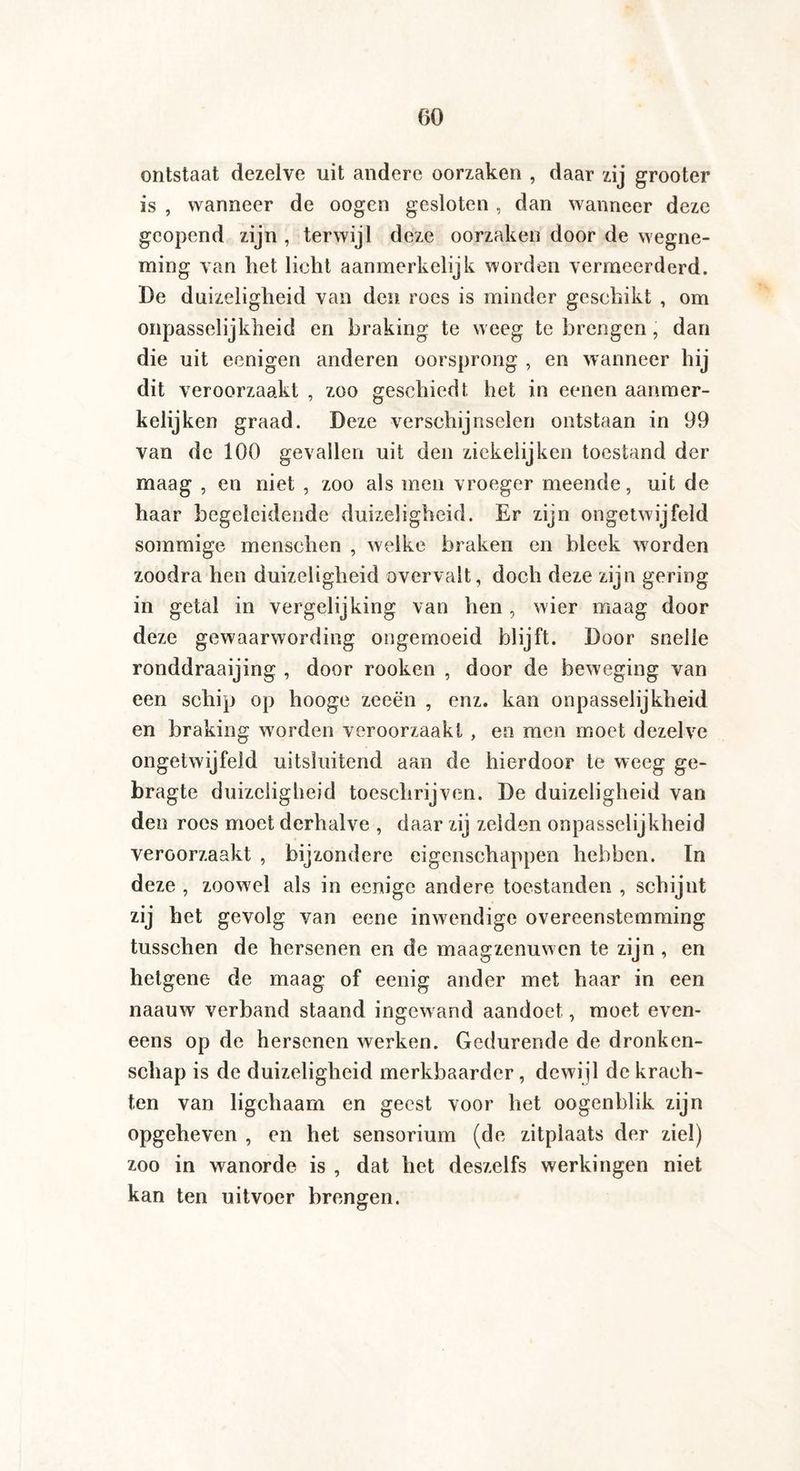 ontstaat dezelve uit andere oorzaken , daar zij grooter is , wanneer de oogen gesloten , dan wanneer deze geopend zijn , terwijl deze oorzaken door de wegne¬ ming van het licht aanmerkelijk worden vermeerderd. De duizeligheid van den roes is minder geschikt , om onpasselijkheid en braking te weeg te brengen, dan die uit eenigen anderen oorsprong , en wanneer hij dit veroorzaakt , zoo geschiedt het in eenen aanmer- kelijken graad. Deze verschijnselen ontstaan in 99 van de 100 gevallen uit den ziekelijken toestand der maag , en niet , zoo als men vroeger meende, uit de haar begeleidende duizeligheid. Er zijn ongetwijfeld sommige menschen , welke braken en bleek worden zoodra hen duizeligheid overvalt, doch deze zijn gering in getal in vergelijking van hen, wier maag door deze gewaarwording ongemoeid blijft. Door snelle ronddraaijing , door rooken , door de beweging van een schip op hooge zeeën , enz. kan onpasselijkheid en braking worden veroorzaakt , en men moet dezelve ongetwijfeld uitsluitend aan de hierdoor te weeg ge- bragte duizeligheid toeschrijven. De duizeligheid van den roes moet derhalve , daar zij zeiden onpasselijkheid veroorzaakt , bijzondere eigenschappen hebben. In deze , zoowel als in eenige andere toestanden , schijnt zij het gevolg van eene inwendige overeenstemming tusschen de hersenen en de maagzenuwen te zijn , en hetgene de maag of eenig ander met haar in een naauw verband staand ingewand aandoet, moet even¬ eens op de hersenen werken. Gedurende de dronken¬ schap is de duizeligheid merkbaarder, dewijl de krach¬ ten van ligchaam en geest voor het oogenblik zijn opgeheven , en het sensorium (de zitplaats der ziel) zoo in wanorde is , dat het deszelfs werkingen niet kan ten uitvoer brengen.