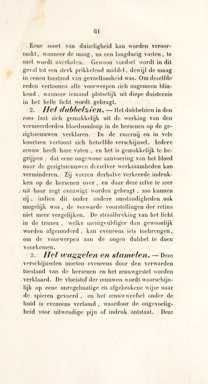 Eene soort van duizeligheid kan worden veroor¬ zaakt, waanneer de maag, na een langdurig vasten, te snel wordt overladen. Gewoon voedsel wordt in dit geval tot een sterk prikkelend middel, dew ijl de maag in eenen toestand van gevoelloosheid was. Om dezelfde reden vertoonen alle voorwerpen zich ongemeen blin¬ kend , wanneer iemand plotselijk uit diepe duisternis in het helle licht wordt gebragt. 2. Hel (lubbeHicn. — Het dubbelzien in den roes laat zich gemakkelijk uit de werking van den vermeerderden bloedsomloop in de hersenen op de ge- zigtszenuwen verklaren. In de razernij en in vele koortsen vertoont zich hetzelfde verschijnsel. Iedere zenuw7 heeft hare vaten , en het is gemakkelijk te be¬ grijpen , dat eene ongewone aanvoering van het bloed naar de gezigtszenuwen derzelver werkzaamheden kan verminderen. Zij voeren derhalve verkeerde indruk¬ ken op de hersenen over , en daar deze zelve te zeer . uit haar regt evenwigt worden gebragt , zoo kunnen zij * indien dit onder andere omstandigheden ook mogelijk was , de verwarde voorstellingen der retina niet meer vergelijken. De straalbreking van het licht in de tranen , welke menigvuldiger dan gewoonlijk worden afgezonderd , kan eveneens iets toebrengen, om de voorwerpen aan de oogen dubbel te doen voorkomen. 3. Hel waggelen en stamelen. — Deze verschijnselen moeten eveneens door den verwarden toestand van de hersenen en het zenuwgestel worden verklaard. De vloeistof der zenuwen wordt waarschijn¬ lijk op eene onregelmatige en afgebrokene wijze naar de spieren gevoerd , en het zenuw weefsel onder de huid is eveneens verlamd , waardoor de ongevoelig¬ heid voor uitwendige pijn of indruk ontstaat. Deze