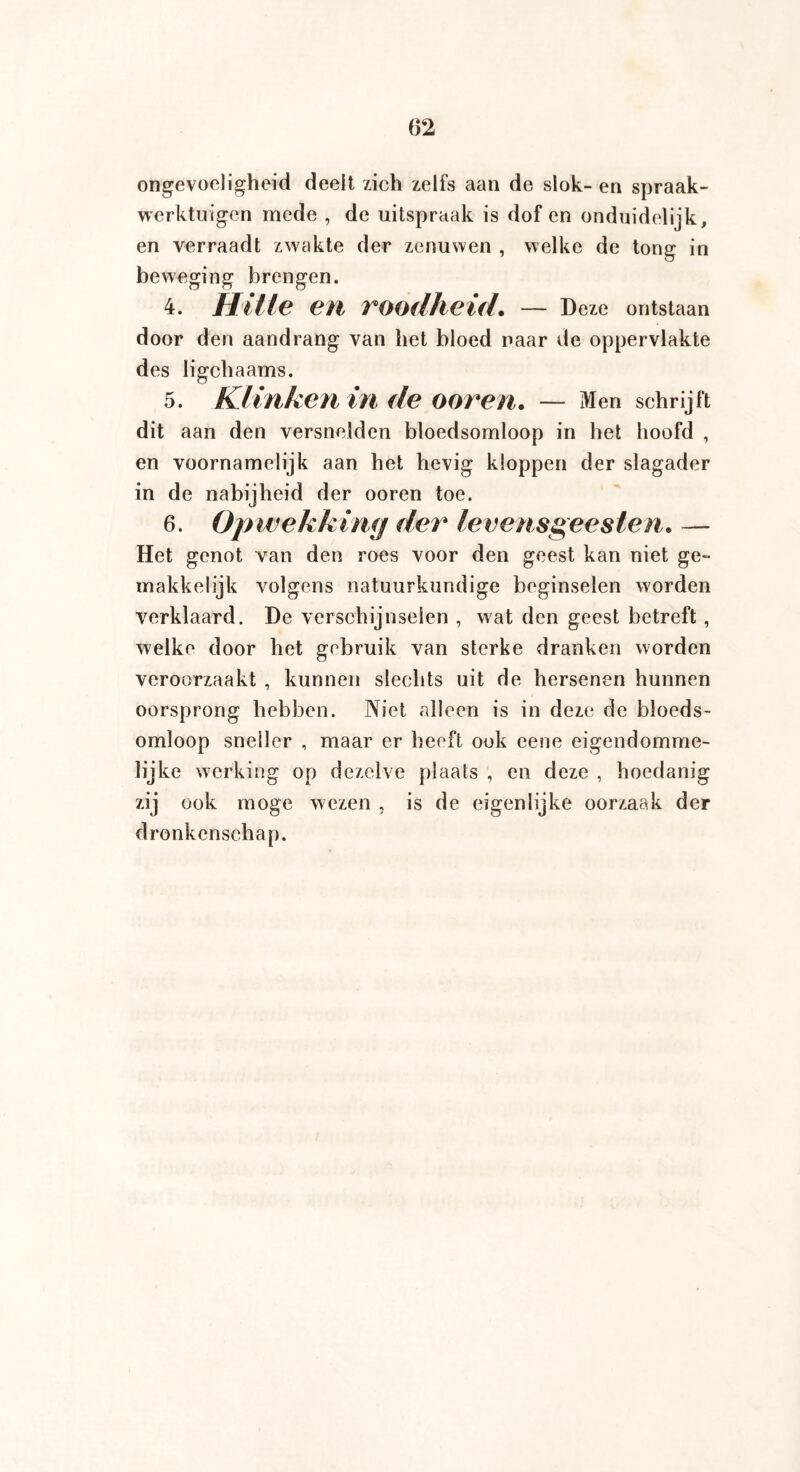 ongevoeligheid deelt zich zelfs aan de slok- en spraak¬ werktuigen mede , de uitspraak is dof en onduidelijk, en verraadt zwakte der zenuwen , welke de tong in beweging brengen. 4. Hitte eil roodheid. — Deze ontstaan door den aandrang van het bloed naar de oppervlakte des ligchaams. 5. Klinken in de oor en. — Men schrijft dit aan den versnelden bloedsomloop in het hoofd , en voornamelijk aan het hevig kloppen der slagader in de nabijheid der ooren toe. 6. Opwekking der levensgeesten. — Het genot van den roes voor den geest kan niet ge¬ makkelijk volgens natuurkundige beginselen worden verklaard. De verschijnselen , wat den geest betreft , welke door het gebruik van sterke dranken worden veroorzaakt , kunnen slechts uit de hersenen hunnen oorsprong hebben. Niet alleen is in deze de bloeds¬ omloop sneller , maar er heeft ook eene eigendomme¬ lijke werking op dezelve plaats , en deze , hoedanig zij ook moge wezen , is de eigenlijke oorzaak der dronkenschap.