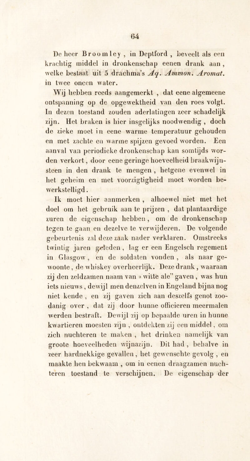 De heer Broom ley , in Deptford , beveelt als een krachtig middel in dronkenschap eenen drank aan , welke bestaat uit 5 drachma’s Aq. Ammon. Aromat. in twee oneen water. Wij hebben reeds aangemerkt , dat eene aigemeene ontspanning op de opgewektheid van den roes volgt. In dezen toestand zouden aderlatingen zeer schadelijk zijn. Het braken is hier insgelijks noodwendig , doch de zieke moet in eene warme temperatuur gehouden en met zachte en warme spijzen gevoed worden. Een aanval van periodieke dronkenschap kan somtijds wor¬ den verkort, door eene geringe hoeveelheid braakwijn¬ steen in den drank te mengen , hetgene evenwel in het geheim en met voorzigtigheid moet worden be¬ werkstelligd. Ik moet hier aanmerken , alhoewel niet met het doel om het gebruik aan te prijzen , dat plantaardige zuren de eigenschap hebben, om de dronkenschap tegen te gaan en dezelve te verwijderen. De volgende gebeurtenis zal deze zaak nader verklaren. Omstreeks twintig jaren geleden, lag er een Engelsch regement in Glasgow , en de soldaten vonden , als naar ge¬ woonte , de whiskey overheerlijk. Deze drank , waaraan zij den zeldzamen naam van » witte ale” gaven , was hun iets nieuws , dewijl men denzelven in Engeland bijna nog niet kende , en zij gaven zich aan deszelfs genot zoo¬ danig over , dat zij door hunne officieren meermalen werden bestraft. Dewijl rzij op bepaalde uren in hunne kwartieren moesten zijn , ontdekten zij een middel, om zich nüchteren te maken , het drinken namelijk van groote hoeveelheden wijnazijn. Dit had , behalve in zeer hardnekkige gevallen, het gewenschte gevolg , en maakte hen bekwaam , om in eenen draagzamen nüch¬ teren toestand te verschijnen. De eigenschap der