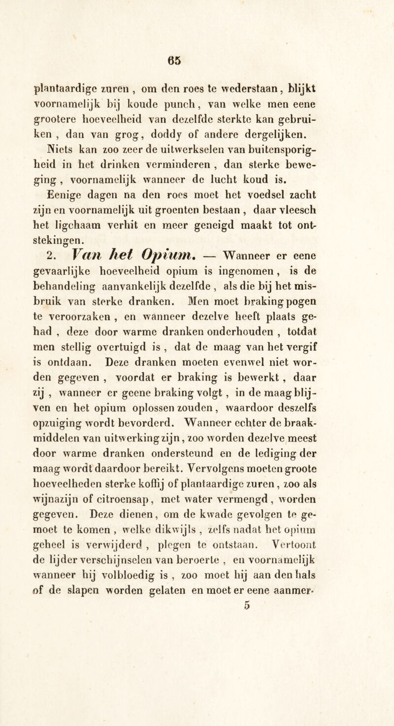 plantaardige zuren , om den roes te wederstaan, blijkt voornamelijk bij koude punch, van welke men eene grootere hoeveelheid van dezelfde sterkte kan gebrui¬ ken , dan van grog, doddy of andere dergelijken. Niets kan zoo zeer de uitwerkselen van buitensporig¬ heid in het drinken verminderen , dan sterke bewe¬ ging , voornamelijk wanneer de lucht koud is. Eenige dagen na den roes moet het voedsel zacht zijn en voornamelijk uit groenten bestaan , daar vleesch het ligchaam verhit en meer geneigd maakt tot ont¬ stekingen. 2. Van het Opium. — Wanneer er eene gevaarlijke hoeveelheid opium is ingenomen , is de behandeling aanvankelijk dezelfde , als die bij het mis¬ bruik van sterke dranken. Men moet braking pogen te veroorzaken , en wanneer dezelve heeft plaats ge¬ had , deze door warme dranken onderhouden , totdat men stellig overtuigd is, dat de maag van het vergif is ontdaan. Deze dranken moeten evenwel niet wor¬ den gegeven , voordat er braking is bewerkt , daar zij > wanneer er geene braking volgt, in de maag blij¬ ven en het opium oplossen zouden, waardoor deszelfs opzuiging wordt bevorderd. Wanneer echter de braak¬ middelen van uitwerking zijn, zoo w orden dezelve meest door warme dranken ondersteund en de lediging der maag wordt daardoor bereikt. Vervolgens moeten groote hoeveelheden sterke koffij of plantaardige zuren , zoo als wijnazijn of citroensap, met water vermengd, worden gegeven. Deze dienen, om de kwade gevolgen te ge- moet te komen , w elke dikwijls , zelfs nadat het opium geheel is verwijderd , plegen te ontstaan. Vertoont de lijder verschijnselen van beroerte , en voornamelijk wanneer hij volbloedig is , zoo moet hij aan den hals of de slapen worden gelaten en moet er eene aanmer* 5