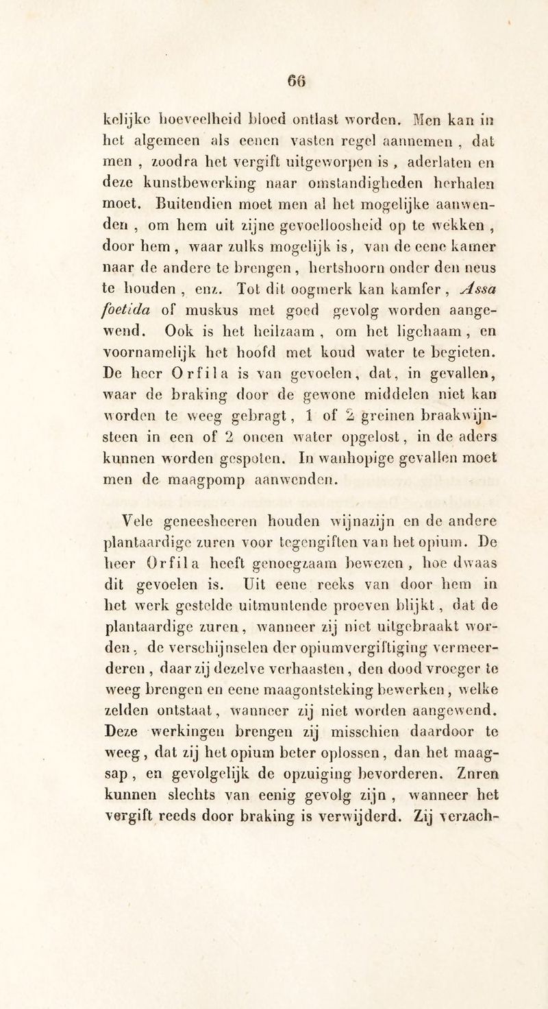 kelijke hoeveelheid bjocd ontlast worden. Men kan in het algemeen als eenen vasten regel aannemen , dat men , zoodra het vergift uitgeworpen is , aderlaten en deze kunstbewerking naar omstandigheden herhalen moet. Buitendien moet men al het mogelijke aanwen¬ den , om hem uit zijne gevoelloosheid op te wekken , door hem , waar zulks mogelijk is, van de eene kamer naar de andere te brengen , hertshoorn onder den neus te houden , enz. Tot dit oogmerk kan kamfer , Assa foetida of muskus met goed gevolg worden aange¬ wend. Ook is het heilzaam, om het ligchaam , en voornamelijk het hoofd met koud water te begieten. De heer Orfila is van gevoelen, dat, in gevallen, w'aar de braking door de gewone middelen niet kan worden te weeg gebragt, 1 of 2 greinen braakwijn¬ steen in een of 2 oneen water opgelost, in de aders kunnen worden gespoten. In wanhopige gevallen moet men de maagpomp aanwenden. Vele geneesheeren houden wijnazijn en de andere plantaardige zuren voor tegengiften van het opium. De heer Orfila heeft genoegzaam bewezen, hoe dwaas dit gevoelen is. Uit eene reeks van door hem in het werk gestelde uitmuntende proeven blijkt, dat de plantaardige zuren, wanneer zij niet uitgebraakt wor¬ den , de verschijnselen der opiumvergiftiging vermeer¬ deren , daar zij dezelve verhaasten, den dood vroeger te weeg brengen en eene maagontsteking bewerken , welke zelden ontstaat, wanneer zij niet worden aangewend. Deze werkingen brengen zij misschien daardoor te weeg, dat zij het opium beter oplossen, dan het maag¬ sap , en gevolgelijk de opzuiging bevorderen. Znren kunnen slechts van eenig gevolg zijn , wanneer het vergift reeds door braking is verwijderd. Zij verzach-
