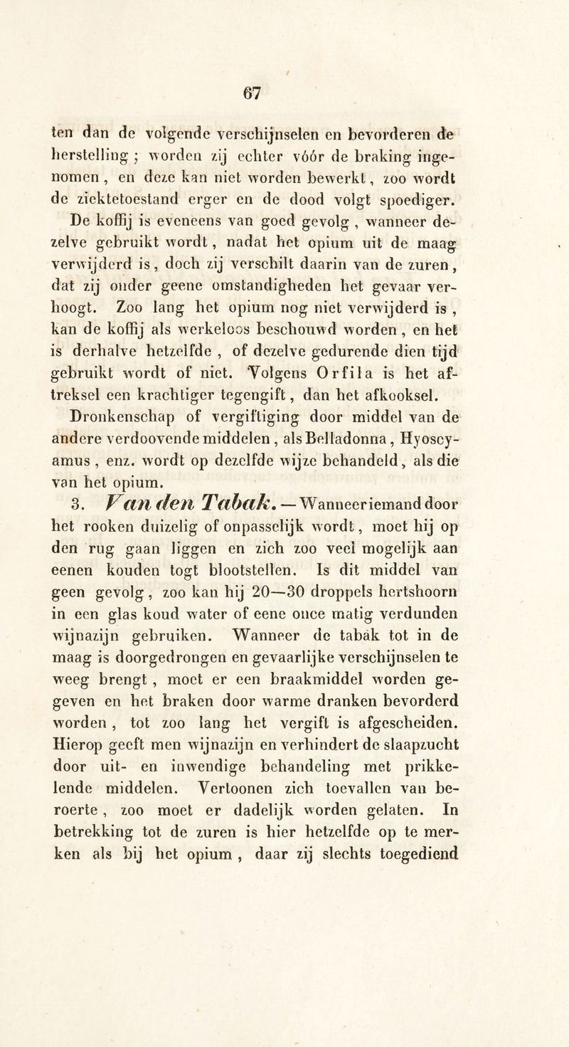 ten dan de volgende verschijnselen en bevorderen de herstelling • worden zij echter vóór de braking inge¬ nomen , en deze kan niet worden bewerkt, zoo wordt de ziektetoestand erger en de dood volgt spoediger. De koffij is eveneens van goed gevolg , wanneer de¬ zelve gebruikt wordt, nadat het opium uit de maag verwijderd is, doch zij verschilt daarin van de zuren, dat zij onder geene omstandigheden het gevaar ver¬ hoogt. Zoo lang het opium nog niet verwijderd is , kan de koffij als werkeloos beschouwd worden , en het is derhalve hetzelfde , of dezelve gedurende dien tijd gebruikt wordt of niet. ’Volgens Orfila is het af¬ treksel een krachtiger tegengift, dan het afkooksel. Dronkenschap of vergiftiging door middel van de andere verdoovende middelen , als Belladonna, Hyoscy- amus , enz. wordt op dezelfde wijze behandeld, als die van het opium. 3. V(til (feil T((hak. — Wanneer iemand door het rooken duizelig of onpasselijk wordt, moet hij op den rug gaan liggen en zich zoo veel mogelijk aan eenen kouden togt blootstellen. Is dit middel van geen gevolg, zoo kan hij 20—30 droppels hertshoorn in een glas koud water of eene once matig verdunden wijnazijn gebruiken. Wanneer de tabak tot in de maag is doorgedrongen en gevaarlijke verschijnselen te weeg brengt , moet er een braakmiddel worden ge¬ geven en het braken door warme dranken bevorderd worden , tot zoo lang het vergift is afgescheiden. Hierop geeft men wijnazijn en verhindert de slaapzucht door uit- en inwendige behandeling met prikke¬ lende middelen. Vertoonen zich toevallen van be¬ roerte , zoo moet er dadelijk worden gelaten. In betrekking tot de zuren is hier hetzelfde op te mer¬ ken als bij het opium , daar zij slechts toegediend