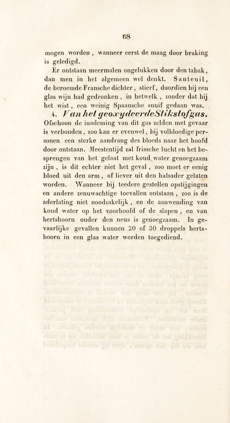 mogen worden , wanneer eerst de maag door braking is geledigd. Er ontslaan meermalen ongelukken door den tabak, dan men in het algemeen wel denkt. Santeuil, de beroemde Fransche dichter , stierf, doordien hij een glas wijn had gedronken , in hetwelk , zonder dat hij het wist , een weinig Spaansche snuif gedaan was. 4. Van hel geoocydeerdeStikstojgas. Ofschoon de inademing van dit gas zelden met gevaar is verbonden , zoo kan er evenwel, bij volbloedige per¬ sonen een sterke aandrang des bloeds naar het hoofd door ontstaan. Meestentijd zal frissche luchten het be¬ sprengen van het gelaat met koud. water genoegzaam zijn , is dit echter niet het geval , zoo moet er eenig bloed uit den arm , of liever uit den halsader gelaten worden. Wanneer bij teedere gestellen opstijgingen en andere zenuwachtige toevallen ontstaan , zoo is de aderlating niet noodzakelijk , en de aanwending van koud water op het voorhoofd of de slapen , en van hertshoorn onder den neus is genoegzaam. In ge¬ vaarlijke gevallen kunnen 20 of 30 droppels herts¬ hoorn in een glas water worden toegediend.
