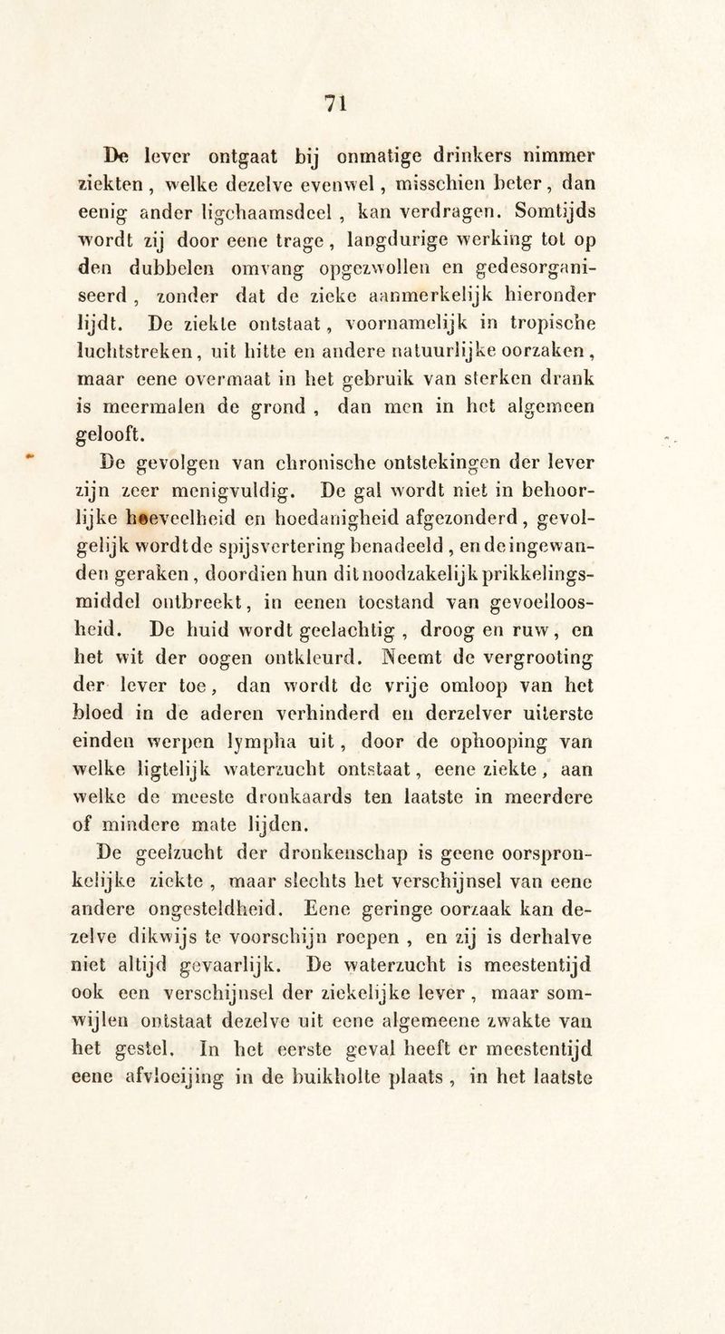 Be lever ontgaat bij onmatige drinkers nimmer ziekten , welke dezelve evenwel, misschien beter, dan eenig ander ligchaamsdeel , kan verdragen. Somtijds wordt zij door eene trage, langdurige werking tot op den dubbelen omvang opgezwollen en gedesorgani¬ seerd , zonder dat de zieke aanmerkelijk hieronder lijdt. De ziekte ontstaat, voornamelijk in tropische luchtstreken, uit hitte en andere natuurlijke oorzaken, maar eene overmaat in het gebruik van sterken drank is meermalen de grond , dan men in het algemeen gelooft. Be gevolgen van chronische ontstekingen der lever zijn zeer menigvuldig. De gal wordt niet in behoor¬ lijke hoeveelheid en hoedanigheid afgezonderd, gevol¬ gelijk wordtde spijsvertering benadeeld , endeingewan- den geraken, doordien hun dit noodzakelijk prikkelings- middel ontbreekt, in eenen toestand van gevoelloos¬ heid. De huid wordt geelachtig , droog en ruw, en het wit der oogen ontkleurd. Neemt de vergrooting der lever toe, dan wordt de vrije omloop van het bloed in de aderen verhinderd en derzelver uiterste einden werpen lympha uit, door de ophooping van welke ligtelijk waterzucht ontstaat, eene ziekte, aan welke de meeste dronkaards ten laatste in meerdere of mindere mate lijden. De geelzucht der dronkenschap is geene oorspron¬ kelijke ziekte , maar slechts het verschijnsel van eene andere ongesteldheid. Eene geringe oorzaak kan de¬ zelve dikwijs te voorschijn roepen , en zij is derhalve niet altijd gevaarlijk. De waterzucht is meestentijd ook een verschijnsel der ziekelijke lever , maar som¬ wijlen ontstaat dezelve uit eene algemeene zwakte van het gestel. In het eerste geval heeft er meestentijd eene afvloeijing in de buikholte plaats , in het laatste
