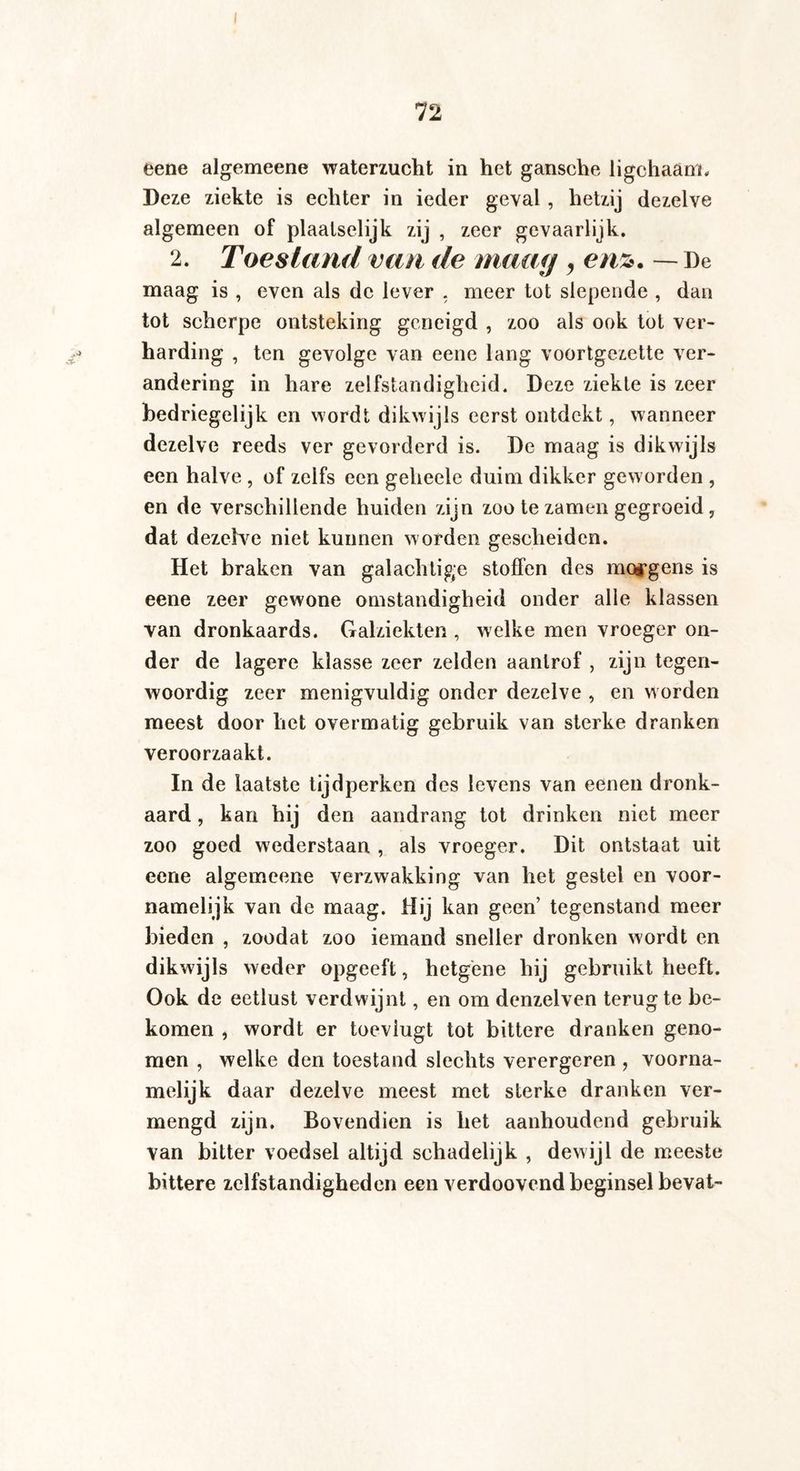 eene algemeene waterzucht in het gansche ligchaäm. Deze ziekte is echter in ieder geval , hetzij dezelve algemeen of plaatselijk zij , zeer gevaarlijk. 2. Toestand van de maag, enz. — De maag is , even als dc lever . meer tot slepende , dan tot scherpe ontsteking geneigd , zoo als ook tot ver¬ harding , ten gevolge van eene lang voortgezette ver¬ andering in hare zelfstandigheid. Deze ziekte is zeer bedriegelijk en wordt dikw ijls eerst ontdekt, wanneer dezelve reeds ver gevorderd is. De maag is dikwijls een halve , of zelfs een geheele duim dikker geworden , en de verschillende huiden zijn zoo te zamen gegroeid, dat dezelve niet kunnen worden gescheiden. Het braken van galachtige stoffen des morgens is eene zeer gewone omstandigheid onder alle klassen van dronkaards. Galziekten , welke men vroeger on¬ der de lagere klasse zeer zelden aanlrof , zijn tegen¬ woordig zeer menigvuldig onder dezelve , en worden meest door het overmatig gebruik van sterke dranken veroorzaakt. In de laatste tijdperken des levens van eenen dronk¬ aard , kan hij den aandrang tot drinken niet meer zoo goed wederstaan , als vroeger. Dit ontstaat uit eene algemeene verzwakking van het gestel en voor¬ namelijk van de maag. Hij kan geen’ tegenstand meer bieden , zoodat zoo iemand sneller dronken wordt en dikwijls weder opgeeft, hetgene hij gebruikt heeft. Ook de eetlust verdwijnt, en om denzelven terug te be¬ komen , wordt er toevlugt tot bittere dranken geno¬ men , welke den toestand slechts verergeren , voorna¬ melijk daar dezelve meest met sterke dranken ver¬ mengd zijn. Bovendien is het aanhoudend gebruik van bitter voedsel altijd schadelijk , dewijl de meeste bittere zelfstandigheden een verdoovend beginsel bevat-