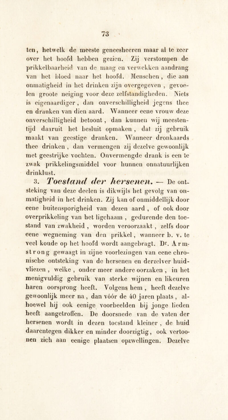 ten, hetwelk de meeste geneesheeren maar al te zeer over het hoofd hebben gezien. Zij verstompen de prikkelbaarheid van de maag en verwekken aandrang van het bloed naar het hoofd. Menschen , die aan onmatigheid in het drinken zijn overgegeven , gevoe¬ len groote neiging voor deze zelfstandigheden. Niets is eigenaardiger , dan onverschilligheid jegens thee en dranken van dien aard. Wanneer eene vrouw deze onverschilligheid betoont , dan kunnen wij meesten¬ tijd daaruit het besluit opmaken , dat zij gebruik maakt van geestige dranken. Wanneer dronkaards thee drinken , dan vermengen zij dezelve gewoonlijk met geestrijke vochten. Onvermengde drank is een te zwak prikkelingsmiddei voor hunnen onnatuurlijken drinklust. 3. Toestand der hersenen. — De ont¬ steking van deze deelen is dikwijls het gevolg van on¬ matigheid in het drinken. Zij kan of onmiddellijk door eene buitensporigheid van dezen aard , of ook door overprikkeling van het ligchaam , gedurende den toe¬ stand van zwakheid , worden veroorzaakt , zelfs door eene wegneming van den prikkel, wanneer b. v. te veel koude op het hoofd wordt aangebragt. Dr. Arm¬ strong gewraagt in zijne voorlezingen van eene chro¬ nische ontsteking van de hersenen en derzelver huid- vliezen , welke , onder meer andere oorzaken , in het menigvuldig gebruik van sterke wijnen en likeuren haren oorsprong heeft. Volgens hem , heeft dezelve gewoonlijk meer na , dan vóór de 40 jaren plaats , al¬ hoewel ook eenige voorbeelden bij jonge lieden heeft aangetroffen. De doorsnede van de vaten der hersenen wordt in dezen toestand kleiner , de huid daarentegen dikker en minder doorzigtig, ook vertoo- nen zich aan eenige plaatsen opzwellingen. Dezelve