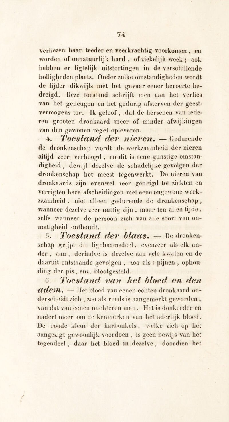 verliezen haar teeder en veerkrachtig voorkomen , en worden of onnatuurlijk hard , of ziekelijk week ; ook hebben er liglelijk uitstortingen in de verschillende holligheden plaats. Onder zulke omstandigheden wordt de lijder dikwijls met het gevaar eener beroerte be¬ dreigd. Deze toestand schrijft men aan het verlies van het geheugen en het gedurig afsterven der geest¬ vermogens toe. Ik geloof , dat de hersenen van iede- ren grooten dronkaard meer of minder afwijkingen van den gewonen regel opleveren. 4. Toestand der nieren. — Gedurende de dronkenschap wordt de werkzaamheid der nieren altijd zeer verhoogd , en dit is ecne gunstige omstan¬ digheid , dewijl dezelve de schadelijke gevolgen der dronkenschap het meest tegenwerkt. De nieren van dronkaards zijn evenwel zeer geneigd tot ziekten en verrigten hare afscheidingen met eene ongewone werk¬ zaamheid , niet alleen gedurende de dronkenschap, wanneer dezelve zeer nuttig zijn , maar ten allen tijde, zelfs wanneer de persoon zich van alle soort van on¬ matigheid onthoudt. 5. Toestand der blaas. — De dronken¬ schap grijpt dit ligchaamsdeel, evenzeer als elk an¬ der , aan , derhalve is dezelve aan vele kwalen en de daaruit ontstaande gevolgen , zoo als : pijnen , ophou- ding der pis, enz. blootgesteld. 6. Toestand van het bloed en den adem. — Het bioed van eenen echten dronkaard on¬ derscheidt zich , zoo als reeds is aangemerkt geworden , van dat van eenen nüchteren man. Het is donkerder en nadert meer aan de kenmerken van het aderlijk bloed. De roode kleur der karbonkels , welke zich op het aangezigt gewoonlijk voordoen , is geen bewijs van het tegendeel , daar het bloed in dezelve, doordien het