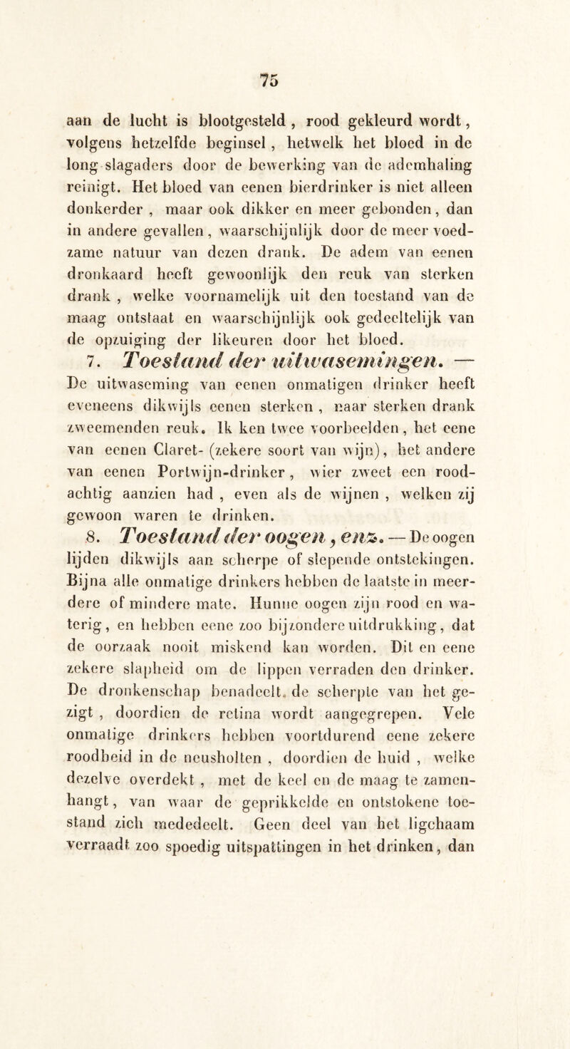 aan de lucht is blootgesteld , rood gekleurd wordt, volgens hetzelfde beginsel , hetwelk het bloed in de long slagaders door de bewerking van de ademhaling reinigt. Het bloed van eenen bierdrinker is niet alleen donkerder , maar ook dikker en meer gebonden, dan in andere gevallen, waarschijnlijk door de meer voed¬ zame natuur van dezen drank. De adem van eenen dronkaard heeft gewoonlijk den reuk van sterken drank , welke voornamelijk uit den toestand van de maag ontslaat en waarschijnlijk ook gedeeltelijk van de opzuiging der likeuren door het bloed. 7. Toestand der uitwasemingen. — De uitwaseming van eenen onmatigen drinker heeft eveneens dikwijls eenen sterken , naar sterken drank zweemenden reuk. Ik ken twee voorbeelden, het eene van eenen Claret- (zekere soort van wijn), het andere van eenen Portwijn-drinker, wier zweet een rood¬ achtig aanzien had , even als de wijnen , welken zij gewoon waren te drinken. 8. Toestand der o ogen, enz. — De oogen lijden dikwijls aan scherpe of slepende ontstekingen. Bijna alle onmatige drinkers hebben de laatste in meer¬ dere of mindere mate. Hunne oogen zijn rood en wa¬ terig, en hebben eene zoo bijzondere uitdrukking, dat de oorzaak nooit miskend kan worden. Dit en eene zekere slapheid om de lippen verraden den drinker. De dronkenschap benadeelt, de scherpte van het ge- zigt , doordien de retina wordt aangegrepen. Vele onmatige drinkers hebben voortdurend eene zekere roodheid in de neusholten , doordien de huid , welke dezelve overdekt , met de keel en de maag te zamen- hangt, van waar de geprikkelde en ontstokene toe¬ stand zich mededeelt. Geen deel van het ligchaam verraadt zoo spoedig uitspattingen in het drinken, dan