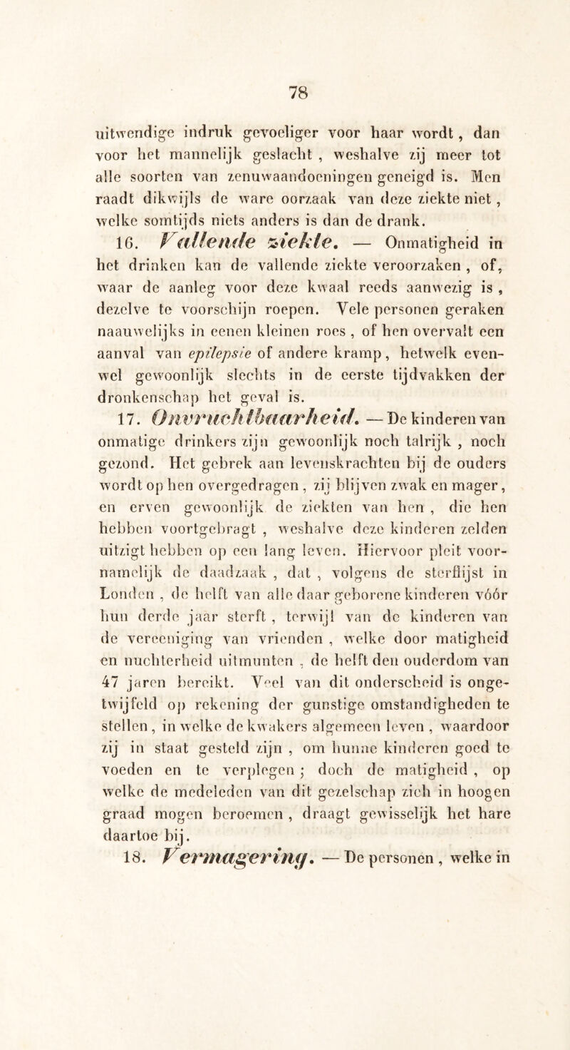 uitwendige indruk gevoeliger voor haar wordt , dan voor het mannelijk geslacht , weshalve zij meer tot alle soorten van zenuwaandoeningen geneigd is. Men raadt dikwijls de ware oorzaak van deze ziekte niet, welke somtijds niets anders is dan de drank. 16. Vallende ziekte. — Onmatigheid in het drinken kan de vallende ziekte veroorzaken , of, waar de aanleg voor deze kwaal reeds aanwezig is , dezelve te voorschijn roepen. Vele personen geraken naauwelijks in eenen kleinen roes , of hen overvalt een aanval van epilepsie of andere kramp, hetwelk even¬ wel gewoonlijk slechts in de eerste tijdvakken der dronkenschap het geval is. 17. Qnvrueh Ibaarheul. — De kinderen van onmatige drinkers zijn gewoonlijk noch talrijk , noch gezond. Het gebrek aan levenskrachten bij de ouders wordt op hen overgedragen , zij blijven zwak en mager, en erven gewoonlijk de ziekten van hen , die hen hebben voortgebragt , weshalve deze kinderen zelden uitzigt hebben op een lang leven. Hiervoor pleit voor¬ namelijk de daadzaak , dat , volgens de sterflijst in Londen , de helft van alle daar geborene kinderen vóór hun derde jaar sterft , terwijl van de kinderen van de vereeniging van vrienden , welke door matigheid en nuchterheid uitmunten , de helft den ouderdom van 47 jaren bereikt. Veel van dit onderscheid is onge¬ twijfeld op rekening der gunstige omstandigheden te stellen , in welke de kw akers algemeen leven , waardoor zij in staat gesteld zijn , om hunne kinderen goed te voeden en te verplegen ; doch de matigheid , op welke de medeleden van dit gezelschap zich in hoogen graad mogen beroemen , draagt gewisselijk het hare daartoe bij. 18. Vermager in ff. —De personen, welke in