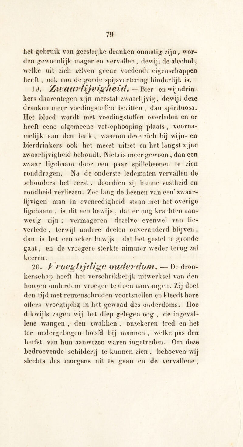 het gebruik van geestrijke dranken onmatig lijn, wor¬ den gewoonlijk mager en vervallen, dewijl de alcohol, welke uit zich zelven geene voedende eigenschappen heeft , ook aan de goode spijsvertering hinderlijk is. 19. Zwaarfijvighei<L — Bier- en wijndrin¬ kers daarentegen zijn meestal zwaarlijvig, dewijl deze dranken meer voedingstoffen bezitten , dan spirituosa. Het bloed wordt met voedingstoffen overladen en er heeft eene algemeene vet-ophooping plaats , voorna¬ melijk aan den buik , waarom deze zich bij wijn- en bierdrinkers ook het meest uitzet en het langst zijne zwaarlijvigheid behoudt. Niets is meer gewoon , dan een zwaar ligchaam door een paar spiliebeenen te zien ronddragen. Na de onderste ledematen vervallen de schouders het eerst , doordien zij hunne vastheid en rondheid verliezen. Zoo lang de beenen van een’ zwaar- lijvigen man in evenredigheid staan met het overige ligchaam , is dit een bewijs , dat er nog krachten aan¬ wezig zijn \ vermageren dezelve evenwel van lie¬ verlede , terwiji andere doelen onveranderd blijven , dan is het een zeker bewijs , dat het gestel te gronde gaat, en de vroegere sterkte nimmer weder terug zal koeren. 20. Vroegtijdige ouderdom.. — De dron¬ kenschap heeft liet verschrikkelijk uitwerksel van den Imogen ouderdom vroeger te doen aanvangen. Zij doet den tijd met reuzenschreden voortsnellen en kleedt hare offers vroegtijdig in het gewaad des ouderdoms. Hoe dikwijls zagen wij het diep gelegen oog , de ingeval- lene wangen , den zwakken , onzekeren tred en het ter nedergebogen hoofd bij mannen , welke pas den herfst van hun aanwezen waren ingetreden. Om deze bedroevende schilderij te kunnen zien , behoeven wij slechts des morgens uit te gaan en de vervallene,