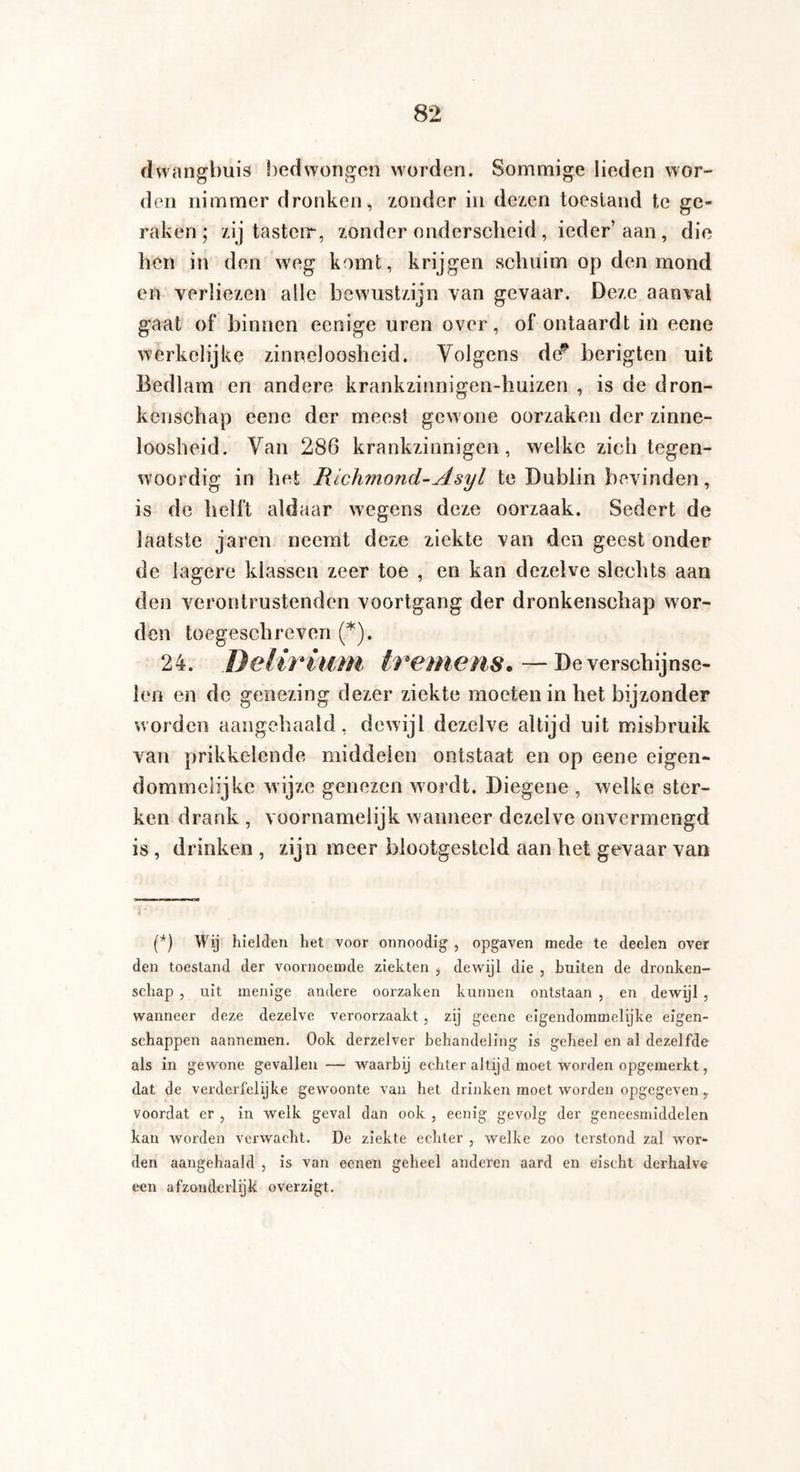 dwangbuis bedwongen worden. Sommige lieden wor¬ den nimmer dronken, zonder in dezen toestand te ge¬ raken; zij tasteir, zonderonderscheid, ieder’aan , die hen in den weg komt, krijgen schuim op den mond en verliezen alle bewustzijn van gevaar. Deze aanval gaat of binnen eenige uren over, of ontaardt in eene werkelijke zinneloosheid. Volgens de” berigten uit Bedlam en andere krankzinnigen-huizen , is de dron¬ kenschap eene der meest gewone oorzaken der zinne¬ loosheid. Van 286 krankzinnigen, welke zich tegen¬ woordig in het Richmond-Asyl te Dublin bevinden, is de helft aldaar wegens deze oorzaak. Sedert de laatste jaren neemt deze ziekte van den geest onder de lagere klassen zeer toe , en kan dezelve slechts aan den verontrustenden voortgang der dronkenschap wor¬ den toegeschreven (*). 24. Delirium tremens. — De verschijnse¬ len en de genezing dezer ziekte moeten in het bijzonder worden aangehaald, dewijl dezelve altijd uit misbruik van prikkelende middelen ontstaat en op eene eigen¬ dommelijke wijze genezen wordt. Diegene , welke ster¬ ken drank , voornamelijk wanneer dezelve onvermengd is , drinken , zijn meer blootgesteld aan het gevaar van (*) Wij hielden het voor onnoodig , opgaven mede te deelen over den toestand der voornoemde ziekten , dewijl die , buiten de dronken¬ schap , uit menige andere oorzaken kunnen ontstaan , en dewijl , wanneer deze dezelve veroorzaakt , zij geene eigendommelijke eigen¬ schappen aannemen. Ook derzelver behandeling is geheel en al dezelfde als in gewone gevallen — waarbij echter altijd moet worden opgemerkt, dat de verderfelijke gewoonte van het drinken moet worden opgegeven y voordat er , in welk geval dan ook , eenig gevolg der geneesmiddelen kan worden verwacht. De ziekte echter , welke zoo terstond zal wor¬ den aangehaald , is van eenen geheel anderen aard en eischt derhalve een afzonderlijk overzigt.