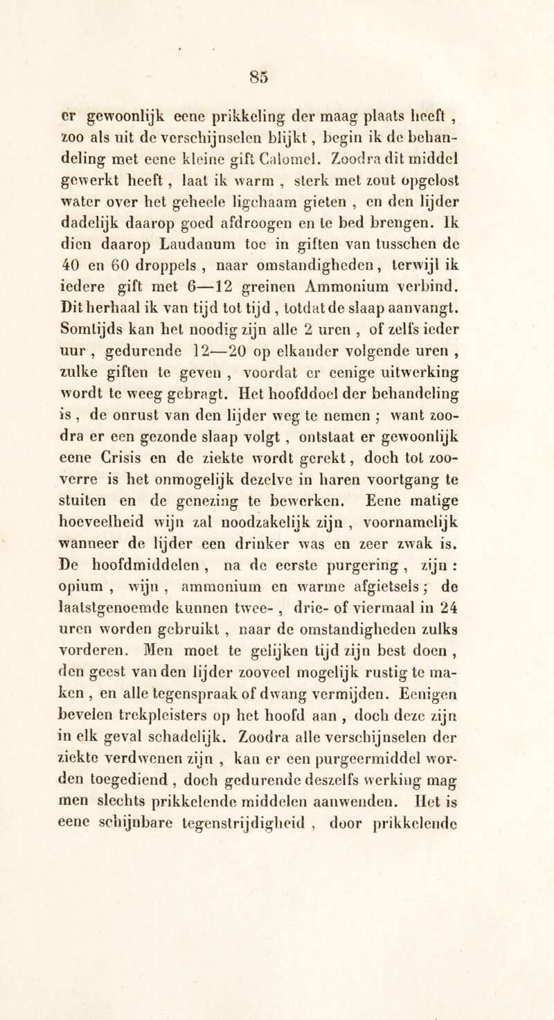 er gewoonlijk eene prikkeling der maag plaats heeft , zoo als uit de verschijnselen blijkt, begin ik de behan¬ deling met eene kleine gift Calomel. Zoodra dit middel gewerkt heeft, laat ik warm , sterk met zout opgelost water over het geheele ligchaam gieten , en den lijder dadelijk daarop goed afdroogen en te bed brengen. Ik dien daarop Laudanum toe in giften van tusschen de 40 en 60 droppels , naar omstandigheden, terwijl ik iedere gift met 6—12 greinen Ammonium verbind. Dit herhaal ik van tijd tot tijd , totdat de slaap aanvangt. Somtijds kan het noodig zijn alle 2 uren , of zelfs ieder uur , gedurende 12—20 op elkander volgende uren , zulke giften te geven , voordat er eenige uitwerking wordt te weeg gebragt. Het hoofddoel der behandeling is , de onrust van den lijder weg te nemen ; want zoo¬ dra er een gezonde slaap volgt , ontstaat er gewooniijk eene Crisis en de ziekte wordt gerekt, doch tot zoo¬ verre is het onmogelijk dezelve in haren voortgang te stuiten en de genezing te bewerken. Eene matige hoeveelheid wijn zal noodzakelijk zijn , voornamelijk wanneer de lijder een drinker was en zeer zwak is. De hoofdmiddelen , na de eerste purgering , zijn : opium , wijn , ammonium en warme afgietsels; de laatstgenoemde kunnen twee- , drie- of viermaal in 24 uren worden gebruikt , naar de omstandigheden zulks vorderen. Men moet te gelijken tijd zijn best doen , den geest van den lijder zooveel mogelijk rustig te ma¬ ken , en alle tegenspraak of dwang vermijden. Eenigen bevelen trekpleisters op het hoofd aan , doch deze zijn in elk geval schadelijk. Zoodra alle verschijnselen der ziekte verdwenen zijn , kan er een purgeermiddel wor¬ den toegediend , doch gedurende deszelfs werking mag men slechts prikkelende middelen aanwenden. Het is eene schijnbare tegenstrijdigheid , door prikkelende