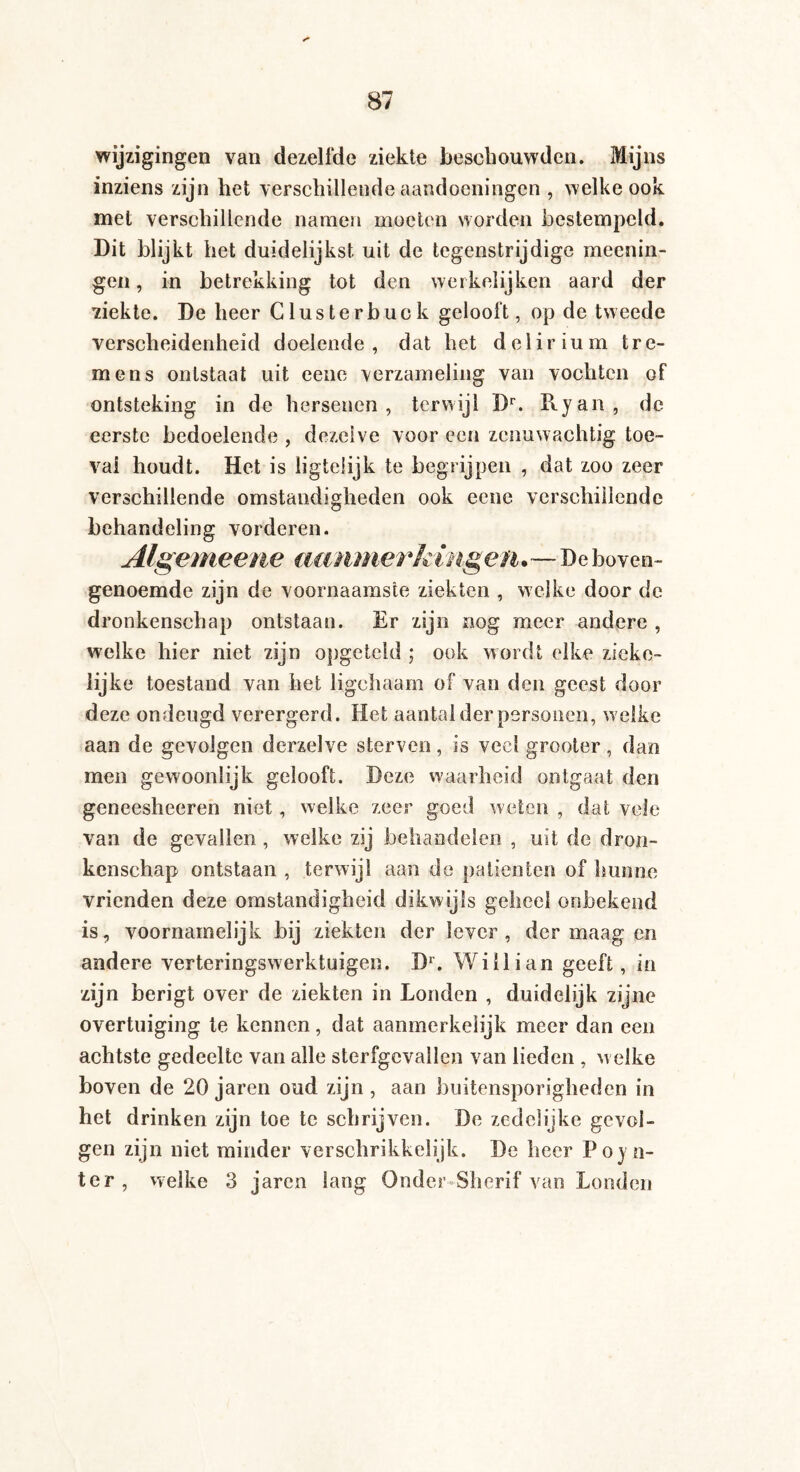 wijzigingen van dezelfde ziekte beschouwden. Mijns inziens zijn het verschillende aandoeningen , welke ook met verschillende namen moeten worden bestempeld. Dit blijkt het duidelijkst uit de tegenstrijdige meenin- gen, in betrekking tot den werkelijken aard der ziekte. De heer Clusterbuck gelooft, op de tweede verscheidenheid doelende, dat het delirium tre¬ mens ontstaat uit eene verzameling van vochten of ontsteking in de hersenen, terwijl Dr. Ryan, de eerste bedoelende , dezelve voor een zenuwachtig toé¬ val houdt. Het is ligteiijk te begrijpen , dat zoo zeer verschillende omstandigheden ook eene verschillende behandeling vorderen. Algemeene aanmerkingen.—De boven¬ genoemde zijn de voornaamste ziekten , welke door de dronkenschap ontstaan. Er zijn nog meer andere , welke hier niet zijn opgeteld ; ook wordt elke zieke¬ lijke toestand van het ligehaam of van den geest door deze ondeugd verergerd. Het aantal der personen, w elke aan de gevolgen derzelve sterven, is veel grooter, dan men gewoonlijk gelooft. Deze waarheid ontgaat den geneesheeren niet, welke zeer goed weten , dat vele van de gevallen , welke zij behandelen , uit de dron¬ kenschap ontstaan , terwijl aan de patiënten of hunne vrienden deze omstandigheid dikwijls geheel onbekend is, voornamelijk bij ziekten der lever, der maag en andere verteringswerktuigen. Dr. Willi an geeft, in zijn berigt over de ziekten in Londen , duidelijk zijne overtuiging te kennen, dat aanmerkelijk meer dan een achtste gedeelte van alle sterfgevallen van lieden , welke boven de 20 jaren oud zijn, aan buitensporigheden in het drinken zijn toe te schrijven. De zedelijke gevol¬ gen zijn niet minder verschrikkelijk. De heer Poin¬ ter, welke 3 jaren lang Onder-Shcrif van Londen