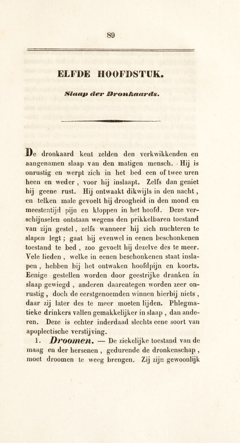 ELFDE HOOFDSTUK. Siuajfß eier HPronRaetreis* De dronkaard kent zelden den verkwikkenden en aangenamen slaap van den matigen mensch. Hij is onrustig en werpt zich in het bed een of twee uren heen en weder , voor hij inslaapt. Zelfs dan geniet geene rust. Hij ontwaakt dikwijls in den nacht, en telken male gevoelt hij droogheid in den mond en meestentijd pijn en kloppen in het hoofd. Deze ver¬ schijnselen ontstaan wegens den prikkelbaren toestand van zijn gestel, zelfs wanneer hij zich nüchteren te slapen legt; gaat hij evenwel in eenen beschonkenen toestand te bed , zoo gevoelt hij dezelve des te meer. Vele lieden , welke in eenen beschonkenen staat insla¬ pen , hebben bij het ontwaken hoofdpijn en koorts. Eenige gestellen worden door geestrijke dranken in slaap gewiegd , anderen daarentegen worden zeer on¬ rustig , doch de eerstgenoemdcn winnen hierbij niets , daar zij later des te meer moeten lijden. Phlegma- tieke drinkers vallen gemakkelijker in slaap , dan ande¬ ren. Deze is echter inderdaad slechts eene soort van apoplectische verstijving. 1. DvOOIÏieïl. — De ziekelijke toestand van de maag en der hersenen , gedurende de dronkenschap , moet droomen te weeg brengen. Zij zijn gewoonlijk