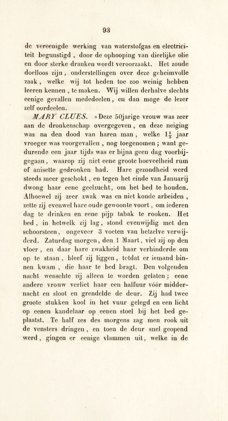de vereenigde werking van waterstofgas en electrici- teit begunstigd , door de ophooping van dierlijke olie en door sterke dranken wordt veroorzaakt. Het zoude doelloos zijn , onderstellingen over deze geheimvolle zaak , welke wij tot heden toe zoo weinig hebben leeren kennen , te maken. Wij willen derhalve slechts eenige gevallen mededeelen, en dan moge de lezer zelf oordeelen. MARY CLUES. »Deze 50jarige vrouw was zeer aan de dronkenschap overgegeven , en deze neiging was na den dood van haren man , welke jaar vroeger was voorgevallen , nog toegenomen ; want ge¬ durende een jaar tijds was er bijna geen dag voorbij¬ gegaan , waarop zij niet eene groote hoeveelheid rum of anisette gedronken had. Hare gezondheid werd steeds meer geschokt , en tegen het einde van Januarij dwong haar eene geelzucht, om hel bed te houden. Alhoewel zij zeer zwak was en niet konde arbeiden , zette zij evenwel hare oude gewoonte voort, om iederen dag te drinken en eene pijp tabak te rooken. Het bed , in hetwelk zij lag, stond evenwijdig met den schoorsteen, ongeveer 3 voeten van hetzelve verwij¬ derd. Zaturdag morgen, den 1 Maart, viel zij op den vloer , en daar hare zwakheid haar verhinderde om op te staan , bleef zij liggen, totdat er iemand bin¬ nen kwam , die haar te bed bragt. Den volgenden nacht wenschte zij alleen te worden gelaten; eene andere vrouw verliet haar een halfuur vóór midder¬ nacht en sloot en grendelde de deur. Zij had twee groote stukken kool in het vuur gelegd en een licht op eenen kandelaar op eenen stoel bij het bed ge¬ plaatst. Te half zes des morgens zag men rook uit de vensters dringen , en toen de deur snel geopend werd, gingen er eenige vlammen uit, welke in de
