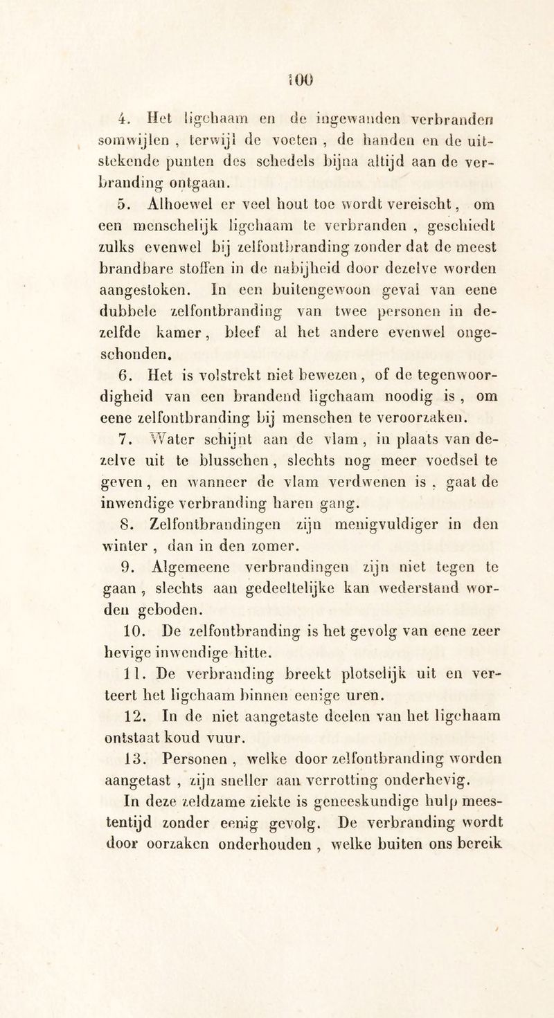 ïOO 4. Het ligchaam en de ingewanden verbranden somwijlen , terwij 1 de voeten , de handen en de uit¬ stekende punten des schedels bijna altijd aan de ver¬ branding ontgaan. 5. Alhoewel er veel hout toe wordt vereischt, om een menschel ijk ligchaam te verbranden , geschiedt zulks evenwel bij zelfontbranding zonder dat de meest brandbare stollen in de nabijheid door dezelve worden aangestoken. In een buitengewoon geval van eene dubbele zelfontbranding van twee personen in de¬ zelfde kamer, bleef al het andere evenwel onge¬ schonden. 6. Het is volstrekt niet bewezen, of de tegenwoor¬ digheid van een brandend ligchaam noodig is , om eene zelfontbranding bij menschen te veroorzaken. 7. Water schijnt aan de vlam, in plaats van de¬ zelve uit te blusschen , slechts nog meer voedsel te geven , en wanneer de vlam verdwenen is , gaal de inwendige verbranding haren gang. 8. Zelfontbrandingen zijn menigvuidiger in den winter , dan in den zomer. 9. Algemeene verbrandingen zijn niet tegen te gaan , slechts aan gedeeltelijke kan wederstand wor¬ den geboden. 10. De zelfontbranding is het gevolg van eene zeer hevige inwendige hitte. 11. De verbranding breekt plotselijk uit en ver¬ teert het ligchaam binnen eenige uren. 12. In de niet aangetaste doelen van het ligchaam ontstaat koud vuur. 13. Personen, welke door zelfontbranding worden aangetast , zijn sneller aan verrotting onderhevig. In deze zeldzame ziekte is geneeskundige hulp mees¬ tentijd zonder eenig gevolg. De verbranding wordt door oorzaken onderhouden , welke buiten ons bereik