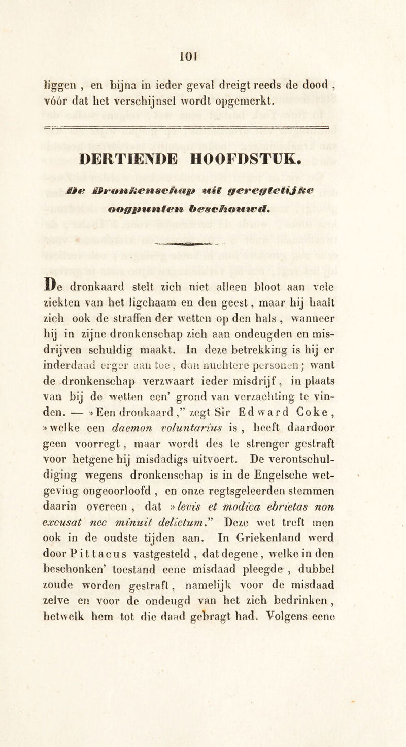 liggen , en bijna in ieder geval dreigt reeds de dood , vóór dat het verschijnsel wordt opgemerkt. DERTIENDE HOOFDSTUK. MMe MPron&iem&cFiMi* mii geregt&iijifoe De dronkaard stelt zich niet alleen bloot aan vele ziekten van het ügchaam en den geest, maar hij haalt zich ook de straffen der wetten op den hals , wanneer hij in zijne dronkenschap zich aan ondeugden en mis¬ drijven schuldig maakt. In deze betrekking is hij er inderdaad erger aan toe, dan nuchtere personen; want de dronkenschap verzwaart ieder misdrijf, in plaats van bij de wetten een’ grond van verzachting te vin¬ den. — »Een dronkaard,” zegt Sir Edward Coke, »welke een daemon voluntarius is, heeft daardoor geen voorregt, maar wordt des te strenger gestraft voor hetgene hij misdadigs uitvoert. De verontschul¬ diging wegens dronkenschap is in de Engelsche wet¬ geving ongeoorloofd , en onze regtsgeleerden stemmen daarin overeen , dat »levis et modica ebrietas non excusat nee minuit delictumDeze wet treft men ook in de oudste tijden aan. In Griekenland werd doorPittacus vastgesteld, dat degene, welke in den beschonken’ toestand eene misdaad pleegde , dubbel zoude worden gestraft, namelijk voor de misdaad zelve en voor de ondeugd van het zich bedrinken , hetwelk hem tot die daad gebragt had. Volgens eene