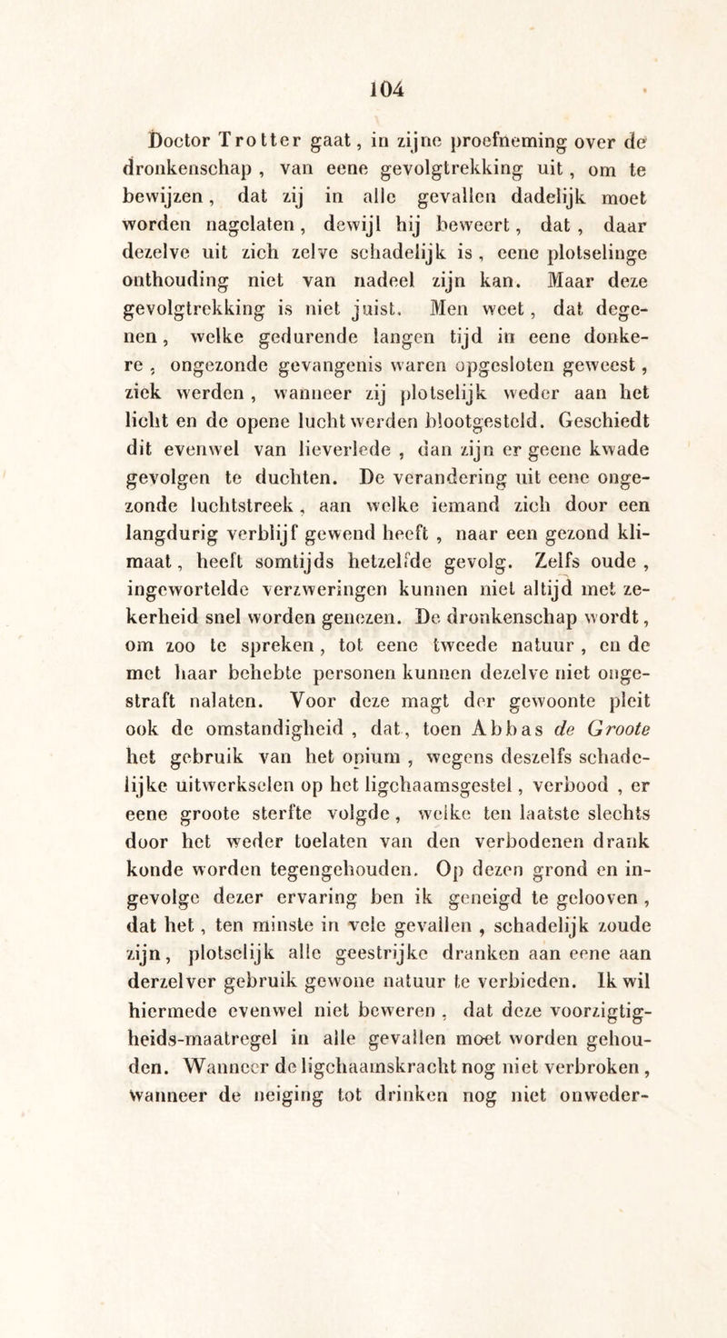 Doctor Trotter gaat, in zijne proefneming over de dronkenschap , van eene gevolgtrekking uit, om te bewijzen, dat zij in alle gevallen dadelijk moet worden nagelaten, dewijl hij beweert, dat , daar dezelve uit zich zelve schadelijk is , eene plotselinge onthouding niet van nadeel zijn kan. Maar deze gevolgtrekking is niet juist. Men weet, dat dege¬ nen , welke gedurende langen tijd in eene donke¬ re , ongezonde gevangenis waren opgesloten geweest, ziek werden , wanneer zij plotselijk weder aan het licht en de opene lucht werden blootgesteld. Geschiedt dit evenwel van lieverlede , dan zijn er geene kwade gevolgen te duchten. De verandering uit eene onge¬ zonde luchtstreek , aan welke iemand zich door een langdurig verblijf gewend heeft , naar een gezond kli¬ maat, heeft somtijds hetzelfde gevolg. Zelfs oude, ingewortelde verzweringen kunnen niet altijd met ze¬ kerheid snel worden genezen. De dronkenschap wordt, om zoo te spreken, tot eene tweede natuur , en de met haar beliebte personen kunnen dezelve niet onge¬ straft nalaten. Voor deze magt der gewoonte pleit ook de omstandigheid , dat, toen Abbas de Groote het gebruik van het opium , wegens deszelfs schade¬ lijke uitwerkselen op het ligchaamsgestel, verbood , er eene groote sterfte volgde , welke ten laatste slechts door het weder toelaten van den verbodenen drank konde worden tegengehouden. Op dezen grond en in¬ gevolge dezer ervaring ben ik geneigd te gelooven , dat het, ten minste in veie gevallen , schadelijk zoude zijn, plotselijk alle geestrijke dranken aan eene aan derzelver gebruik gewone natuur te verbieden. Ik wil hiermede evenwel niet beweren , dat deze voorzigtig- heids-maatregel in alle gevallen moet worden gehou¬ den. Wanneer de ligchaamskracht nog niet verbroken , Wanneer de neiging tot drinken nog niet onweder-