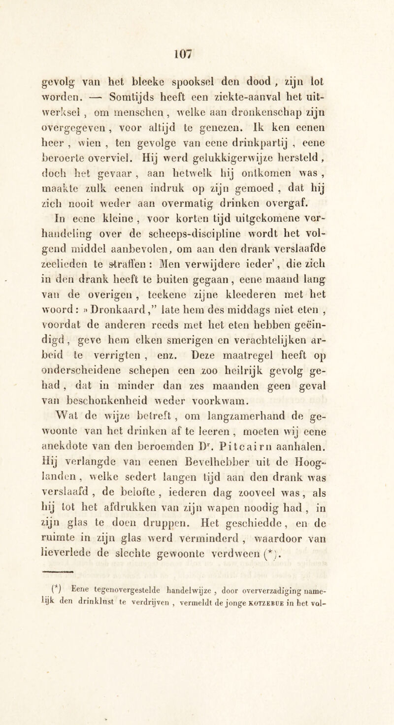 gevolg van het bleeke spooksel den dood , zijn lot worden. — Somtijds heeft een ziekte-aanval het uit¬ werksel , om mensehen , welke aan dronkenschap zijn overgegeven , voor altijd te genezen. Ik ken eenen heer , wien , ten gevolge van eene drinkpartij , eene beroerte overviel. Hij werd gelukkigerwijze hersteld, doch het gevaar , aan hetwelk hij ontkomen was , maakte zulk eenen indruk op zijn gemoed , dat hij zich nooit weder aan overmatig drinken overgaf. In eene kleine , voor korten tijd uitgekomene ver¬ handeling over de schecps-discipline wordt het vol¬ gend middel aanbevolen, om aan den drank verslaafde zeelieden te straffen : Men verwijdere ieder’, die zich in den drank heeft te buiten gegaan, eene maand lang van de overigen , teekene zijne kleederen met het woord: »Dronkaard,” late hem des middags niet eten , voordat de anderen reeds met het eten hebben geëin¬ digd, geve hem eiken smerigen en verachtelijke!! ar¬ beid te verrigten , enz. Deze maatregel heeft op onderscheidene schepen een zoo heilrijk gevolg ge¬ had , dat in minder dan zes maanden geen geval van beschonkenheid weder voorkwam. Wat de wijze betreft , om langzamerhand de ge¬ woonte van het drinken af te leeren , moeten wij eene anekdote van den beroemden Dr. Pitcairn aanhalen. Hij verlangde van eenen Bevelhebber uit de Hoog¬ landen , welke sedert langen tijd aan den drank was verslaafd , de belofte , iederen dag zooveel was, als hij lot het afdrukken van zijn wapen noodig had , in zijn glas te doen druppen. Het geschiedde, en de ruimte in zijn glas werd verminderd , waardoor van lieverlede de slechte gewoonte verdween (*). (*) Eene tegenover lijk den drinklnst te gestelde handelwijze , door oververzadiging name- verdrijven , vermeldt de jonge kotzebue in het vol-