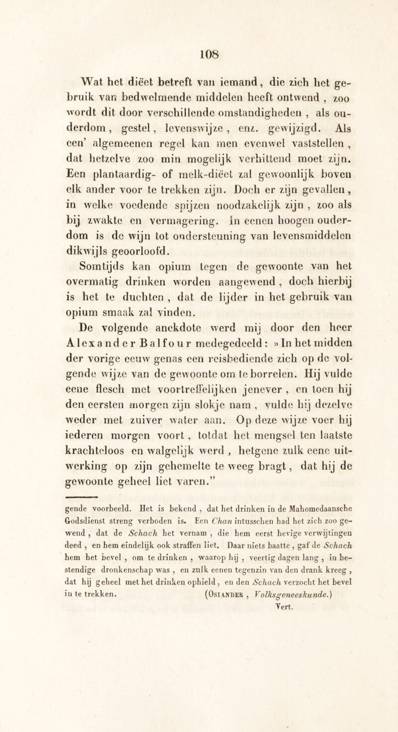 Wat het dieet betreft van iemand, die zich het ge¬ bruik van bedwelmende middelen heeft ontwend , zoo wordt dit door verschillende omstandigheden , als ou¬ derdom , gestel, levenswijze, enz. gewijzigd. Als een’ algemeenen regel kan men evenwel vaststellen , dat hetzelve zoo min mogelijk verhittend moet zijn. Een plantaardig- of melk-diëet zal gewoonlijk boven elk ander voor te trekken zijn. Doch er zijn gevallen , in welke voedende spijzen noodzakelijk zijn , zoo als bij zwakte en vermagering. In eenen hoogen ouder¬ dom is de wijn tot ondersteuning van levensmiddelen dikwijls geoorloofd. Somtijds kan opium tegen de gewoonte van het overmatig drinken worden aangewend , doch hierbij is het te duchten , dat de lijder in het gebruik van opium smaak zal vinden. De volgende anekdote werd mij door den heer Alexander Balfour medegedeeld : »In het midden der vorige eeuw genas een reisbediende zich op de vol¬ gende w ijze van de gewoonte om te borrelen. Hij vulde eene flesch met voortreffelijken jenever , en toen hij den eersten morgen zijn slokje nam , vulde hij dezelve weder met zuiver water aan. Op deze wijze voer hij iederen morgen voort , totdat het mengsel ten laatste krachteloos en walgelijk werd , hetgene zulk eene uit¬ werking op zijn gehemelte te weeg bragt, dat hij de gewoonte geheel liet varen.” gende voorbeeld. Het is bekend , dat het drinken in de Mahomedaansche Godsdienst streng verboden is. Een Chan intusschen had het zich zoo ge¬ wend , dat de Schach het vernam , die hem eerst hevige verwijtingen deed , en hem eindelijk ook straffen liet. Daar niets haatte , gaf de Schach hem het hevel , om te drinken , waarop hij , veertig dagen lang , in be¬ stendige dronkenschap was , en zulk eenen tegenzin van den drank kreeg , dat hij geheel met het drinken ophield, en den Schach verzocht het bevel in te trekken. (Osiander , Volksgeneeskunde.) Vert.