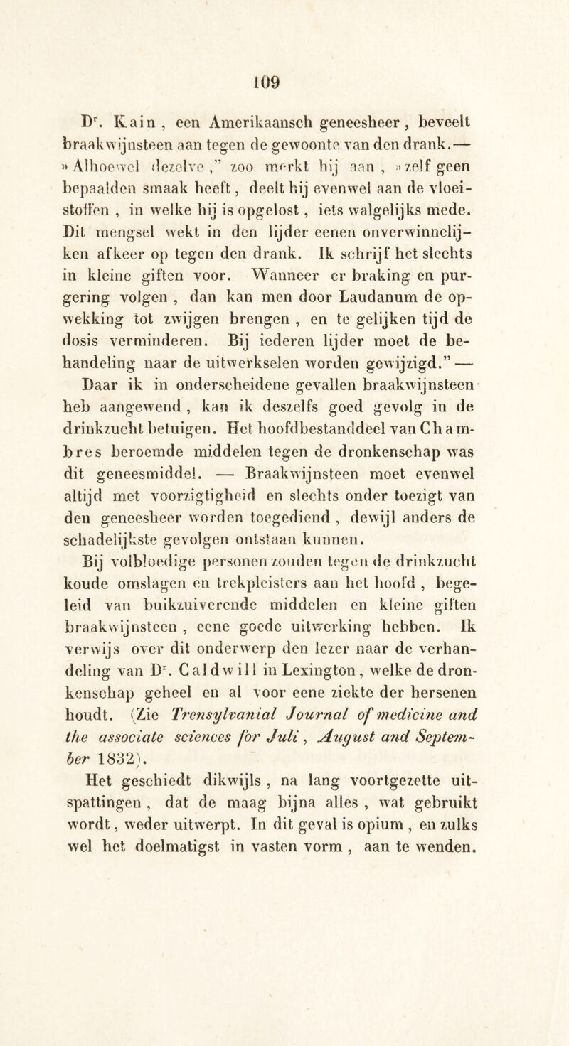 Dr. Kain, een Amerikaansch geneesheer , beveelt braakwijnsteen aan tegen de gewoonte van den drank.— 3* Alhoewel dezelve,” zoo merkt hij aan, »zelf geen bepaalden smaak heeft, deelt hij evenwel aan de vloei¬ stoffen , in welke hij is opgelost, iets walgelijks mede. Dit mengsel wekt in den lijder eenen onverwinnelij- ken afkeer op tegen den drank. Ik schrijf het slechts in kleine giften voor. Wanneer er braking en pur¬ gering volgen , dan kan men door Laudanum de op¬ wekking tot zwijgen brengen , en te gelijken tijd de dosis verminderen. Bij iederen lijder moet de be¬ handeling naar de uitwerkselen worden gewijzigd.” — Daar ik in onderscheidene gevallen braakwijnsteen heb aangewend , kan ik deszelfs goed gevolg in de drinkzucht betuigen. Het hoofdbestanddeel van Ch a m- bres beroemde middelen tegen de dronkenschap was dit geneesmiddel. — Braakwijnsteen moet evenwel altijd met voorzigtigheid en slechts onder toezigt van den geneesheer worden toegediend , dewijl anders de schadelijkste gevolgen ontstaan kunnen. Bij volbloedige personen zouden tegen de drinkzucht koude omslagen en trekpleisters aan het hoofd , bege¬ leid van buikzuiverende middelen en kleine giften braakwijnsteen , eene goede uitwerking hebben. Ik verwijs over dit onderwerp den lezer naar de verhan¬ deling van Dr. C aid will in Lexington, welke de dron¬ kenschap geheel en al voor eene ziekte der hersenen houdt. (Zie Trensylvanial Journal of medicine and the associate sciences for Juli , August and Septem¬ ber 1832). / Het geschiedt dikwijls , na lang voortgezette uit¬ spattingen , dat de maag bijna alles , wat gebruikt wordt, weder uitwerpt. In dit geval is opium , en zulks wel het doelmatigst in vasten vorm , aan te wenden.