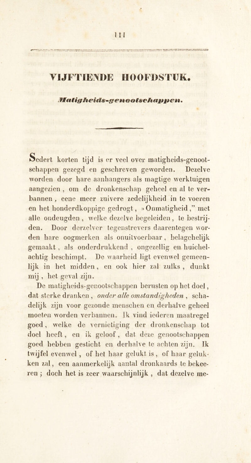 VIJFTIENDE HOOFDSTUK. jflutifßii © © tschnwet t. öedert korten tijd is er veel over matigheids-genoot- schappen gezegd en geschreven geworden. Dezelve worden door hare aanhangers als magtige werktuigen aangezien , om de dronkenschap geheel en al te ver¬ bannen , eene meer zuivere zedelijkheid in te voeren en het honderdkoppige gedrogt, » Onmatigheid met alle ondeugden , welke dezelve begeleiden , te bestrij¬ den. Door do-rzelver tegenstrevers daarentegen wor¬ den hare oogmerken als onuitvoerbaar, belagchelijk gemaakt , als onderdrukkend , ongezellig en huichel¬ achtig beschimpt. Be waarheid ligt evenwel gemeen¬ lijk in het midden, en ook hier zal zulks , dunkt mij , het geval zijn. De matigheids-genootschappen berusten op het doel, dat sterke dranken , onder alle omstandigheden , scha¬ delijk zijn voor gezonde menschen en derhalve geheel moeten worden verbannen. Ik vind iederen maatregel goed, welke de vernietiging der dronkenschap tot doel heeft, en ik geloof, dat deze genootschappen goed hebben gesticht en derhalve te achten zijn. Ik twijfel evenwel , of het haar gelukt is , of haar geluk¬ ken zal, een aanmerkelijk aantal dronkaards te bekee- ren ; doch het is zeer waarschijnlijk , dat dezelve me-
