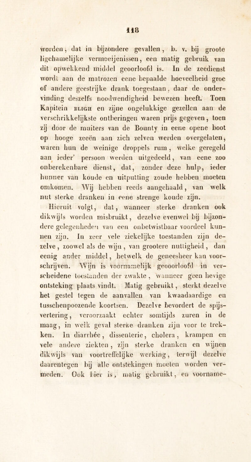worden, dat in bijzondere gevallen, b. v. bij groole ligcharaelijke vermoeienissen, een matig gebruik van dit opwekkend middel geoorloofd is. In de zeedienst wordt aan de matrozen eene bepaalde hoeveelheid groc of andere geestrijke drank toegestaan, daar de onder¬ vinding deszelfs noodwendigheid bewezen heeft. Toen Kapitein bligh en zijne ongelukkige gezellen aan de verschrikkelijkste ontberingen waren prijs gegeven, toen zij door de muiters van de Bounty in eene opene boot op hooge zeeën aan zich zelven werden overgelaten, waren hun de weinige droppels rum , welke geregeld aan ieder' persoon werden uitgedeeld, van eene zoo onberekenbare dienst, dat, zonder deze hulp, ieder hunner van koude en uitputting zoude hebben moeten omkomen. Wij hebben reeds aangehaald, van welk nut sterke dranken in eene strenge koude zijn. Hieruit volgt, dat, wanneer sterke dranken ook dikwijls worden misbruikt, dezelve evenwel bij bijzon¬ dere gelegenheden van een onbetwistbaar voordeel kun¬ nen zijn. In zeer vele ziekelijke toestanden zijn de¬ zelve , zoowel als de wijn , van grootere nuttigheid, dan eenig ander middel, hetwelk de geneesheer kan voor¬ schrijven. Wijn is voornamelijk geooorloofd in ver¬ scheidene toestanden der zwakte , wanneer geen hevige ontsteking plaats vindt. Matig gebruikt, sterkt dezelve het gestel tegen de aanvallen van kwaadaardige en tusschenpoozende koortsen. Dezelve bevordert de spijs¬ vertering , veroorzaakt echter somtijds zuren in de maag, in welk geval sterke dranken zijn voor te trek¬ ken. In diarrhée, dissentcrie, cholera, krampen en vele andere ziekten , zijn sterke dranken en wijnen dikwijls van voortreffelijke werking, ierwijl dezelve daarentegen hij alle ontstekingen moeten worden ver¬ meden. Ook hier is^ matig gebruikt, en voorname-