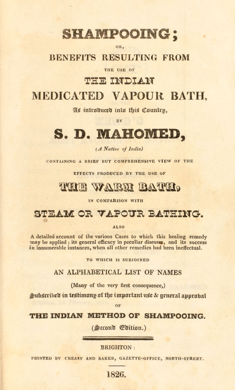 SHAMPOOING ; OK, BENEFITS RESULTING FROM THE USE OF THE I1TBIA1T MEDICATED VAPOUR BATH, tntrflttucrt into Country, BY S. D. MAHOMED, (A Native of India) CONTAINING A BRIEF BUT COMPREHENSIVE VIEW OF THE EFFECTS PRODUCED BY THE USE OF IN COMPARISON WITH STEAM OH TAFOTJE BATHING. o ALSO A detailed account of the various Cases to which this healing remedy may be applied ; its general efficacy in peculiar diseases, and its success an innumerable instances, when all other remedies had been ineffectual. TO WHICH IS SUBJOINED AN ALPHABETICAL LIST OF NAMES (Many of the very first consequence,) Smb'ScribcO tn tegttmong of tfjc important u3c & general approval OF THE INDIAN METHOD OF SHAMPOOING. (Jgccontf CEtfttum.) BRIGHTON : PRINTED BY CREASY AND BAKER, GAZETTE-OFFICE, NORTH-STREET. 1826