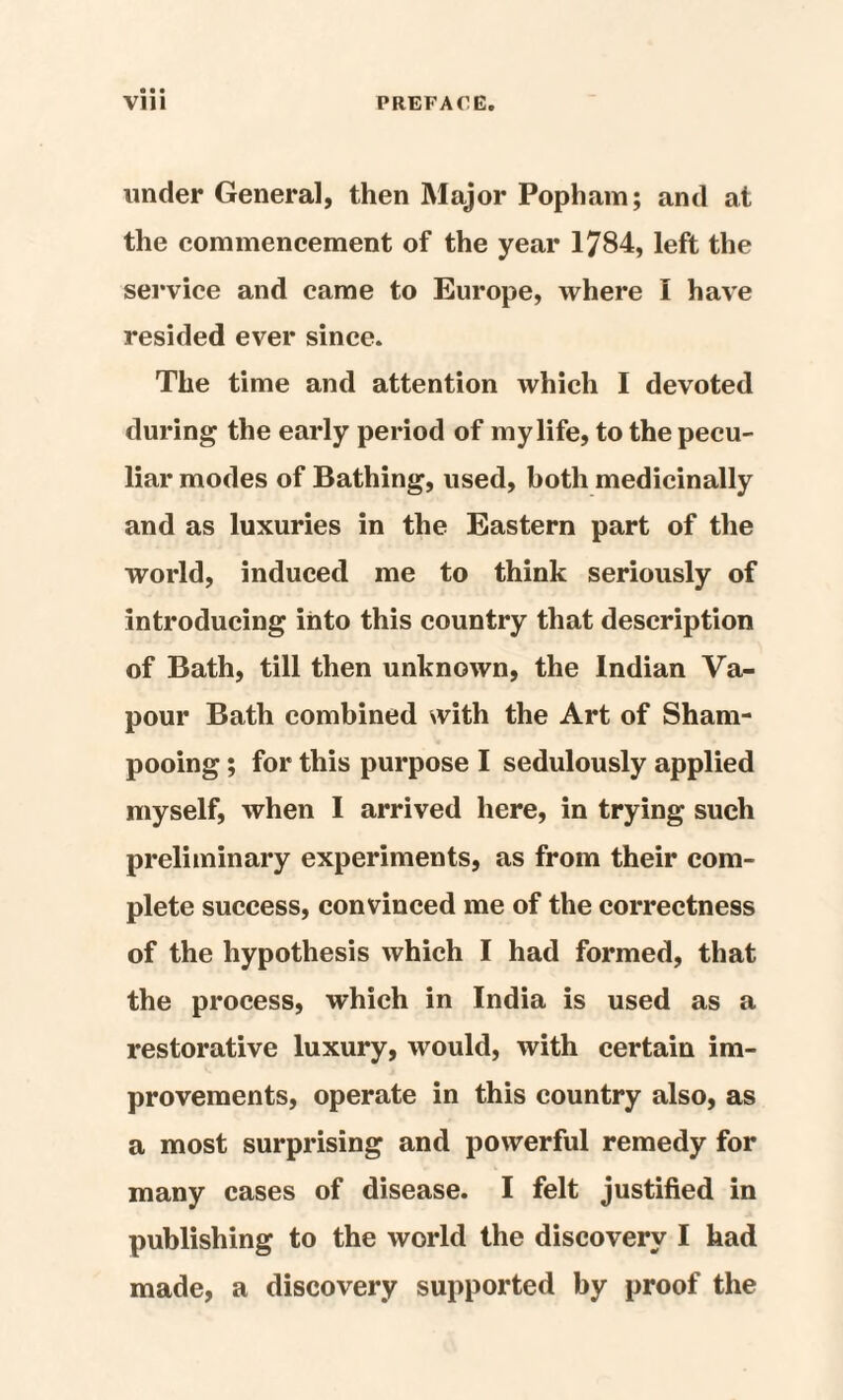 under General, then Major Popham; and at the commencement of the year 1784, left the service and came to Europe, where I have resided ever since. The time and attention which I devoted during the early period of my life, to the pecu¬ liar modes of Bathing, used, both medicinally and as luxuries in the Eastern part of the world, induced me to think seriously of introducing into this country that description of Bath, till then unknown, the Indian Va¬ pour Bath combined with the Art of Sham¬ pooing ; for this purpose I sedulously applied myself, when I arrived here, in trying such preliminary experiments, as from their com¬ plete success, convinced me of the correctness of the hypothesis which I had formed, that the process, which in India is used as a restorative luxury, would, with certain im¬ provements, operate in this country also, as a most surprising and powerful remedy for many cases of disease. I felt justified in publishing to the world the discovery I had made, a discovery supported by proof the