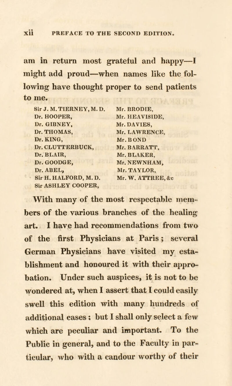 am in return most grateful and happy—I might add proud—when names like the fol¬ lowing have thought proper to send patients to me. Sir J. M. TIERNEY, M. D. Dr. HOOPER, Dr. GIBNEY, Dr. THOMAS, Dr. KING, Dr. CLUTTERBUCK, Dr. BLAIR, Dr. GOODGE, Dr. ABEL, Sir H. HALFORD, M. D. Sir ASHLEY COOPER, With many of the most respectable mem¬ bers of the various branches of the healing art. I have had recommendations from two of the first Physicians at Paris; several German Physicians have visited my esta¬ blishment and honoured it with their appro¬ bation. Under such auspices, it is not to be wondered at, when I assert that l could easily swell this edition with many hundreds of additional cases : but I shall only select a few which are peculiar and important. To the Public in general, and to the Faculty in par¬ ticular, who with a candour worthy of their Mr. BRODIE, Mr. HEAVISIDE, Mr. DAVIES, Mr. LAWRENCE, Mr. BOND Mr. BARR ATT, Mr. BLAKER, Mr. NEWNHAM, Mr. TAYLOR, Mr. W. ATTREE, &c