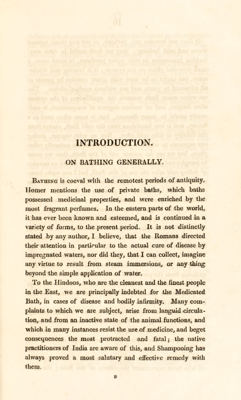 INTRODUCTION. ON BATHING GENERALLY. Bathing is coeval with the remotest periods of antiquity. Homer mentions the use of private baths, which baths possessed medicinal properties, and were enriched by the most fragrant perfumes. In the eastern parts of the world, it has ever been known and esteemed, and is continued in a variety of forms, to the present period. It is not distinctly stated by any author, I believe, that the Romans directed their attention in particular to the actual cure of disease by impregnated waters, nor did they, that I can collect, imagine any virtue to result from steam immersions, or any thing beyond the simple application of water. To the Hindoos, who are the cleanest and the finest people in the East, we are principally indebted for the Medicated Bath, in cases of disease and bodily infirmity. Many com¬ plaints to which we are subject, arise from languid circula¬ tion, and from an inactive state of the animal functions, and which in many instances resist the use of medicine, and beget consequences the most protracted and fatal j the native practitioners of India are aware of this, and Shampooing has always proved a most salutary and effective remedy with them. B