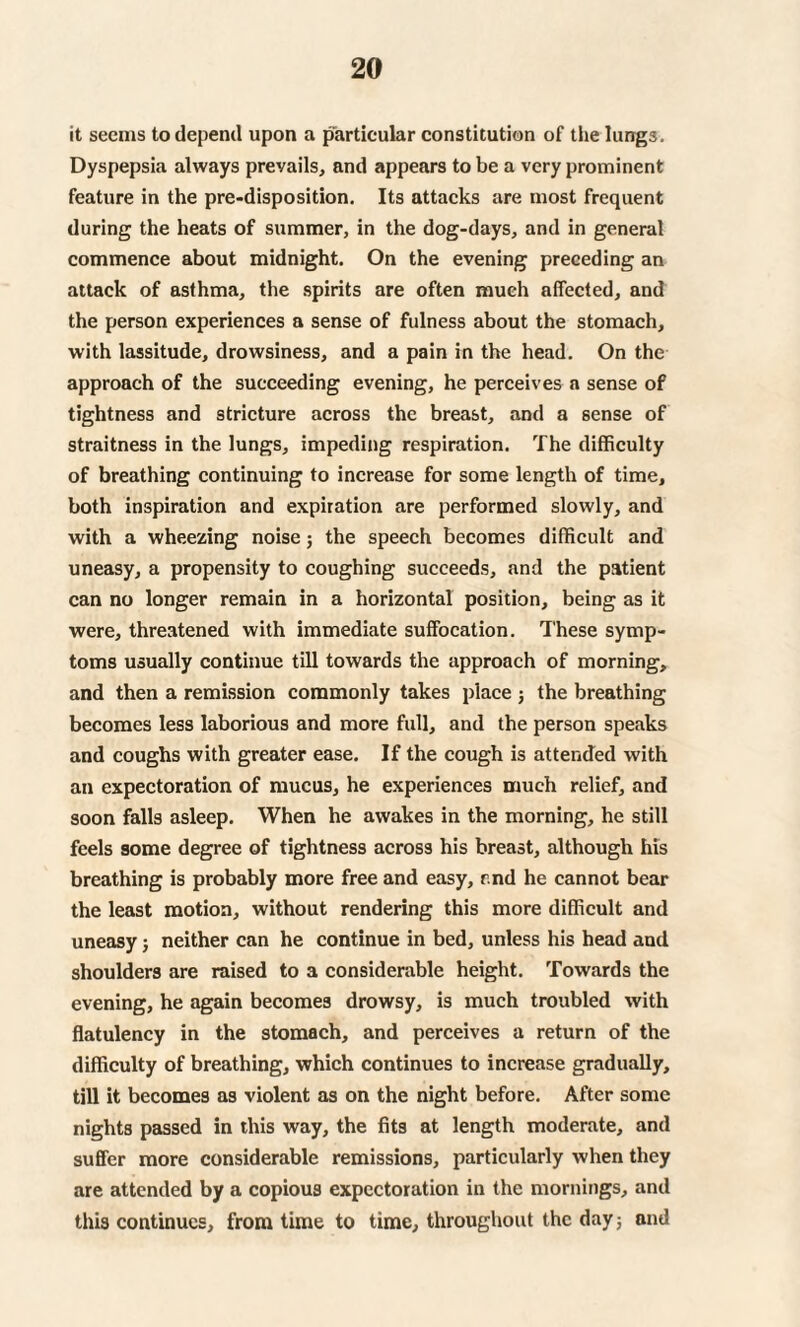 it seems to depend upon a particular constitution of the lungs. Dyspepsia always prevails, and appears to be a very prominent feature in the pre-disposition. Its attacks are most frequent during the heats of summer, in the dog-days, and in general commence about midnight. On the evening preceding an attack of asthma, the spirits are often much affected, and the person experiences a sense of fulness about the stomach, with lassitude, drowsiness, and a pain in the head. On the approach of the succeeding evening, he perceives a sense of tightness and stricture across the breast, and a sense of straitness in the lungs, impeding respiration. The difficulty of breathing continuing to increase for some length of time, both inspiration and expiration are performed slowly, and with a wheezing noise; the speech becomes difficult and uneasy, a propensity to coughing succeeds, and the patient can no longer remain in a horizontal position, being as it were, threatened with immediate suffocation. These symp¬ toms usually continue till towards the approach of morning, and then a remission commonly takes place j the breathing becomes less laborious and more full, and the person speaks and coughs with greater ease. If the cough is attended with an expectoration of mucus, he experiences much relief, and soon falls asleep. When he awakes in the morning, he still feels some degree of tightness across his breast, although his breathing is probably more free and easy, and he cannot bear the least motion, without rendering this more difficult and uneasy; neither can he continue in bed, unless his head and shoulders are raised to a considerable height. Towards the evening, he again becomes drowsy, is much troubled with flatulency in the stomach, and perceives a return of the difficulty of breathing, which continues to increase gradually, till it becomes as violent as on the night before. After some nights passed in this way, the fits at length moderate, and suffer more considerable remissions, particularly when they are attended by a copious expectoration in the mornings, and this continues, from time to time, throughout the day; and